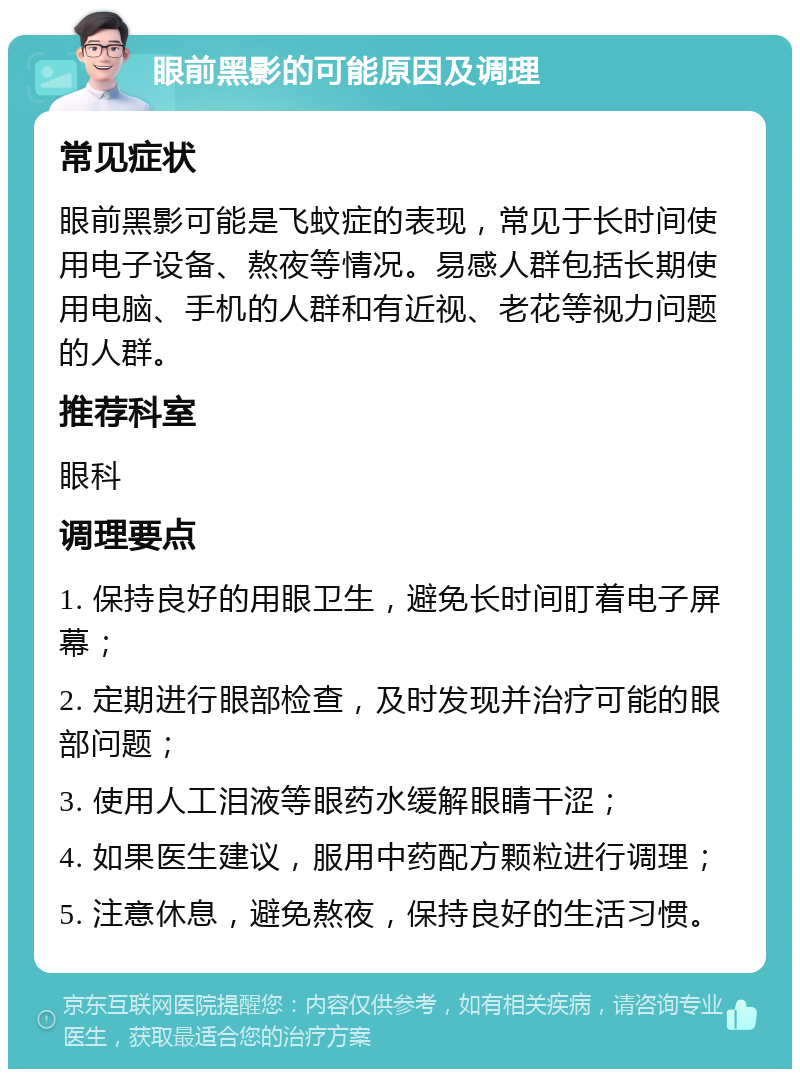 眼前黑影的可能原因及调理 常见症状 眼前黑影可能是飞蚊症的表现，常见于长时间使用电子设备、熬夜等情况。易感人群包括长期使用电脑、手机的人群和有近视、老花等视力问题的人群。 推荐科室 眼科 调理要点 1. 保持良好的用眼卫生，避免长时间盯着电子屏幕； 2. 定期进行眼部检查，及时发现并治疗可能的眼部问题； 3. 使用人工泪液等眼药水缓解眼睛干涩； 4. 如果医生建议，服用中药配方颗粒进行调理； 5. 注意休息，避免熬夜，保持良好的生活习惯。