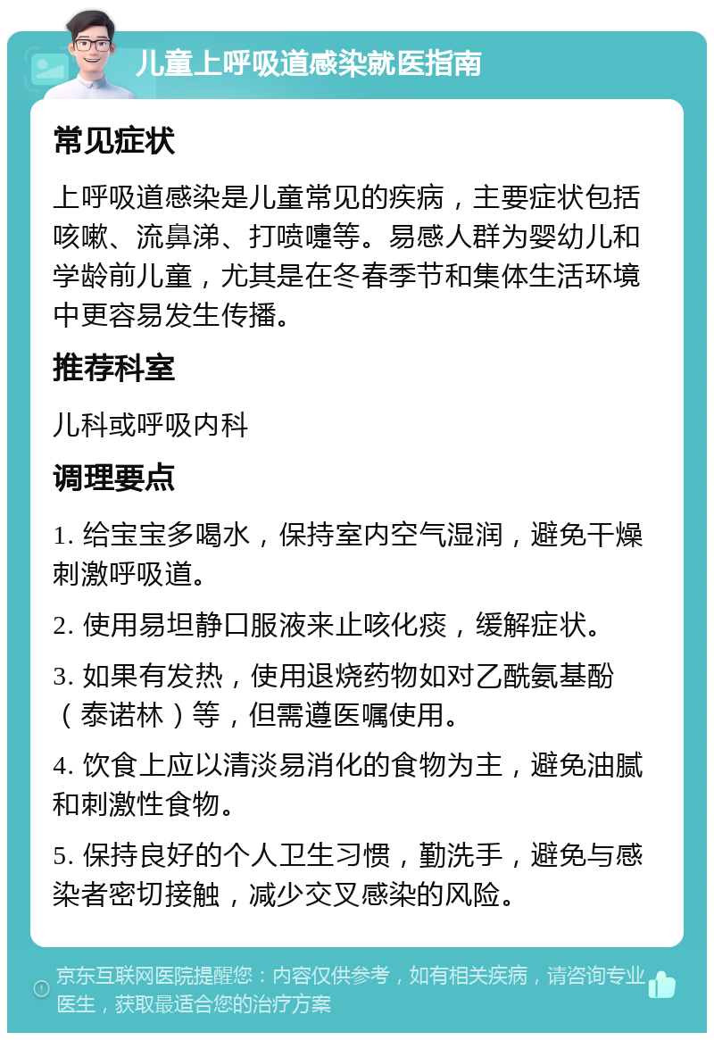 儿童上呼吸道感染就医指南 常见症状 上呼吸道感染是儿童常见的疾病，主要症状包括咳嗽、流鼻涕、打喷嚏等。易感人群为婴幼儿和学龄前儿童，尤其是在冬春季节和集体生活环境中更容易发生传播。 推荐科室 儿科或呼吸内科 调理要点 1. 给宝宝多喝水，保持室内空气湿润，避免干燥刺激呼吸道。 2. 使用易坦静口服液来止咳化痰，缓解症状。 3. 如果有发热，使用退烧药物如对乙酰氨基酚（泰诺林）等，但需遵医嘱使用。 4. 饮食上应以清淡易消化的食物为主，避免油腻和刺激性食物。 5. 保持良好的个人卫生习惯，勤洗手，避免与感染者密切接触，减少交叉感染的风险。