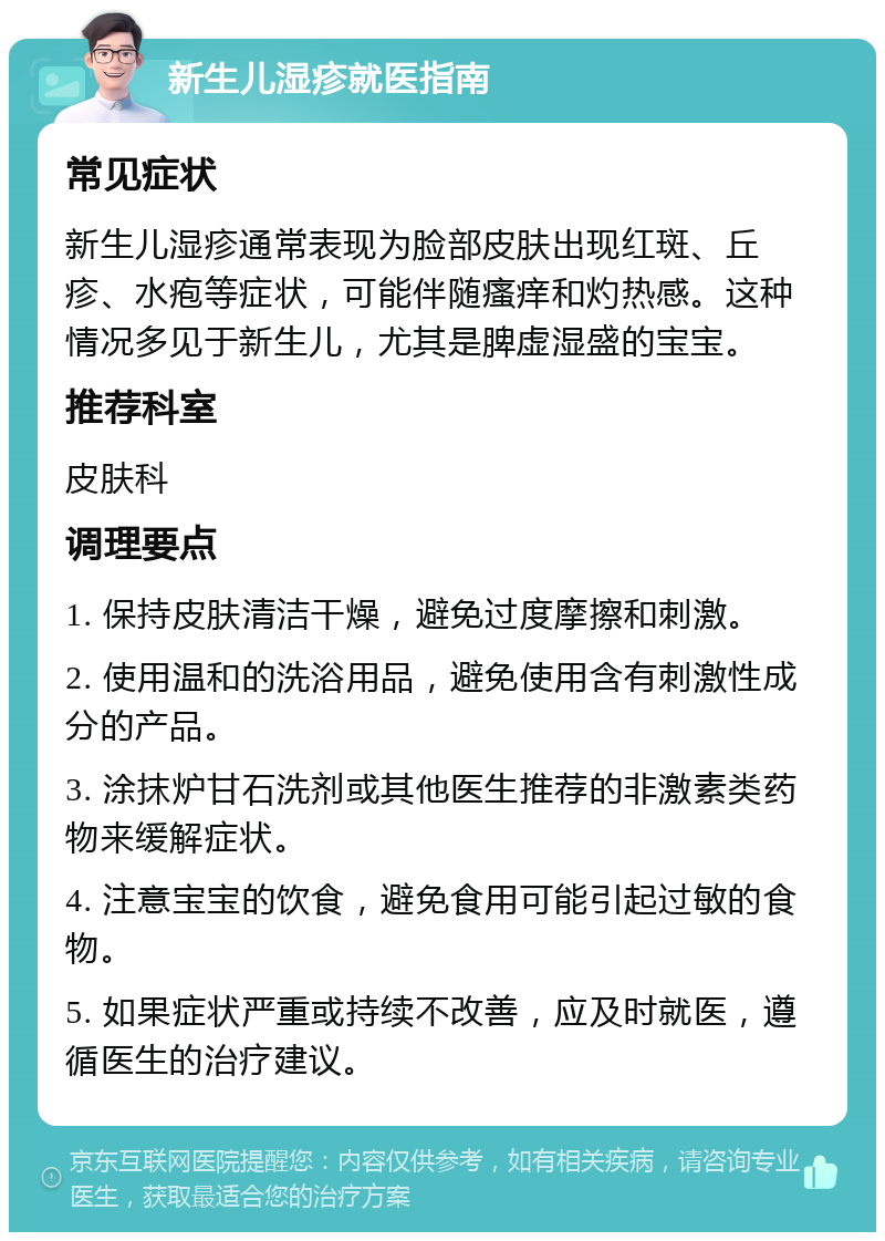 新生儿湿疹就医指南 常见症状 新生儿湿疹通常表现为脸部皮肤出现红斑、丘疹、水疱等症状，可能伴随瘙痒和灼热感。这种情况多见于新生儿，尤其是脾虚湿盛的宝宝。 推荐科室 皮肤科 调理要点 1. 保持皮肤清洁干燥，避免过度摩擦和刺激。 2. 使用温和的洗浴用品，避免使用含有刺激性成分的产品。 3. 涂抹炉甘石洗剂或其他医生推荐的非激素类药物来缓解症状。 4. 注意宝宝的饮食，避免食用可能引起过敏的食物。 5. 如果症状严重或持续不改善，应及时就医，遵循医生的治疗建议。