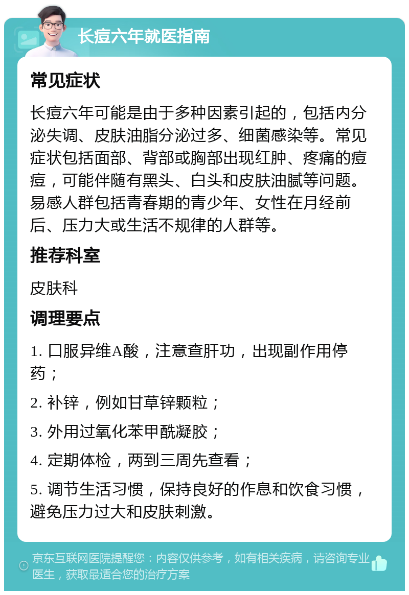 长痘六年就医指南 常见症状 长痘六年可能是由于多种因素引起的，包括内分泌失调、皮肤油脂分泌过多、细菌感染等。常见症状包括面部、背部或胸部出现红肿、疼痛的痘痘，可能伴随有黑头、白头和皮肤油腻等问题。易感人群包括青春期的青少年、女性在月经前后、压力大或生活不规律的人群等。 推荐科室 皮肤科 调理要点 1. 口服异维A酸，注意查肝功，出现副作用停药； 2. 补锌，例如甘草锌颗粒； 3. 外用过氧化苯甲酰凝胶； 4. 定期体检，两到三周先查看； 5. 调节生活习惯，保持良好的作息和饮食习惯，避免压力过大和皮肤刺激。