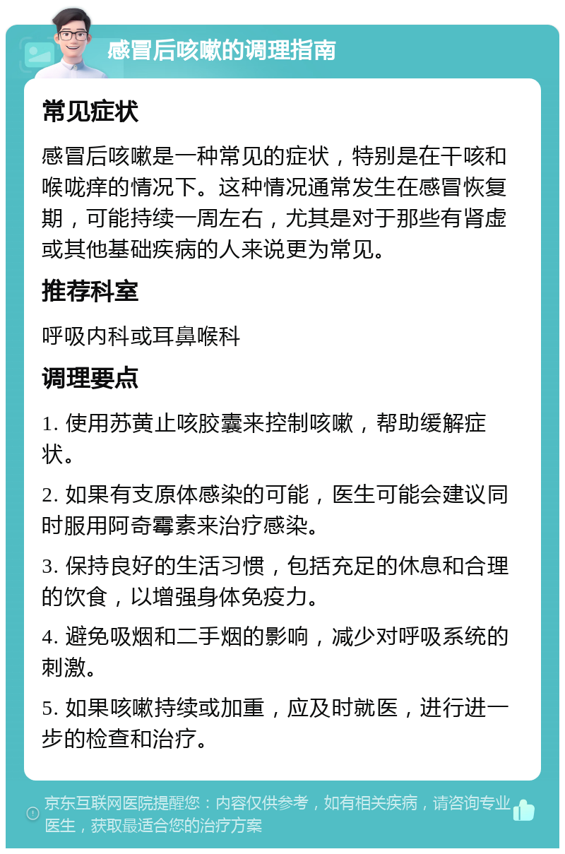 感冒后咳嗽的调理指南 常见症状 感冒后咳嗽是一种常见的症状，特别是在干咳和喉咙痒的情况下。这种情况通常发生在感冒恢复期，可能持续一周左右，尤其是对于那些有肾虚或其他基础疾病的人来说更为常见。 推荐科室 呼吸内科或耳鼻喉科 调理要点 1. 使用苏黄止咳胶囊来控制咳嗽，帮助缓解症状。 2. 如果有支原体感染的可能，医生可能会建议同时服用阿奇霉素来治疗感染。 3. 保持良好的生活习惯，包括充足的休息和合理的饮食，以增强身体免疫力。 4. 避免吸烟和二手烟的影响，减少对呼吸系统的刺激。 5. 如果咳嗽持续或加重，应及时就医，进行进一步的检查和治疗。