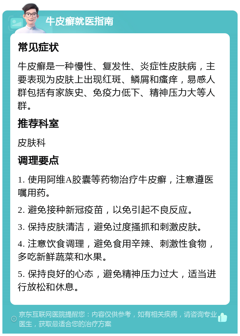 牛皮癣就医指南 常见症状 牛皮癣是一种慢性、复发性、炎症性皮肤病，主要表现为皮肤上出现红斑、鳞屑和瘙痒，易感人群包括有家族史、免疫力低下、精神压力大等人群。 推荐科室 皮肤科 调理要点 1. 使用阿维A胶囊等药物治疗牛皮癣，注意遵医嘱用药。 2. 避免接种新冠疫苗，以免引起不良反应。 3. 保持皮肤清洁，避免过度搔抓和刺激皮肤。 4. 注意饮食调理，避免食用辛辣、刺激性食物，多吃新鲜蔬菜和水果。 5. 保持良好的心态，避免精神压力过大，适当进行放松和休息。