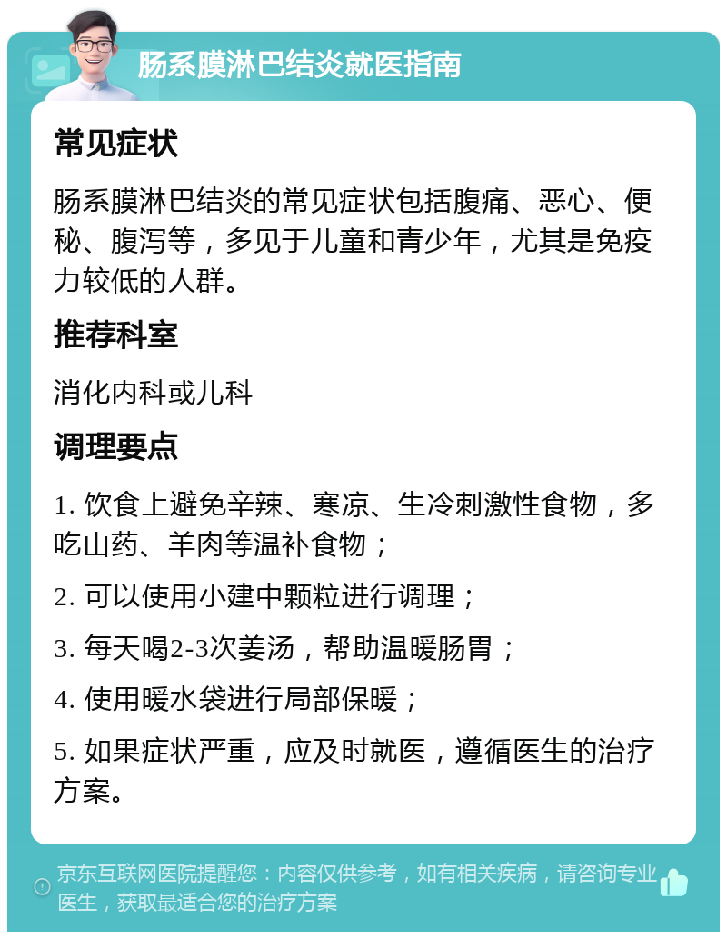 肠系膜淋巴结炎就医指南 常见症状 肠系膜淋巴结炎的常见症状包括腹痛、恶心、便秘、腹泻等，多见于儿童和青少年，尤其是免疫力较低的人群。 推荐科室 消化内科或儿科 调理要点 1. 饮食上避免辛辣、寒凉、生冷刺激性食物，多吃山药、羊肉等温补食物； 2. 可以使用小建中颗粒进行调理； 3. 每天喝2-3次姜汤，帮助温暖肠胃； 4. 使用暖水袋进行局部保暖； 5. 如果症状严重，应及时就医，遵循医生的治疗方案。