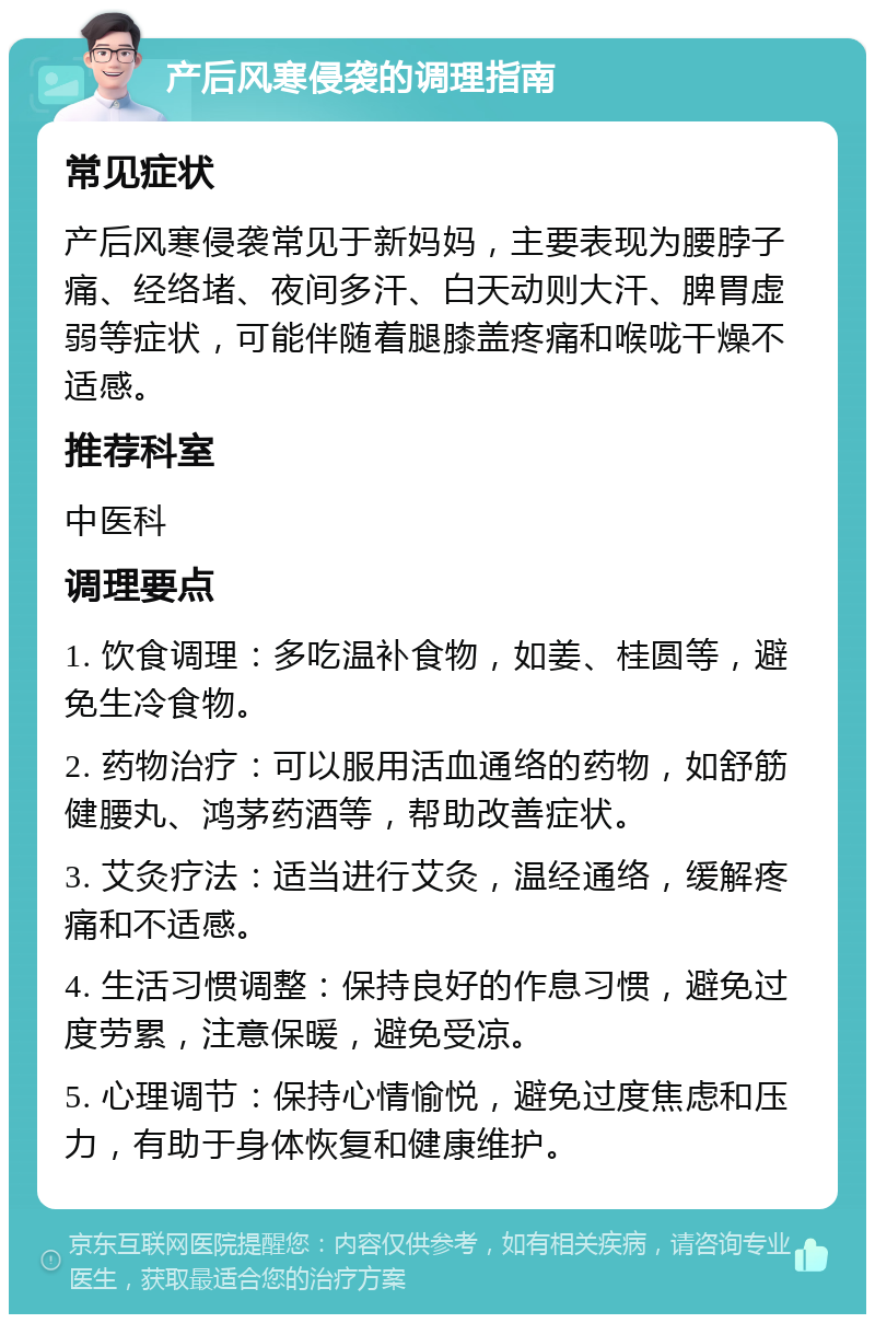 产后风寒侵袭的调理指南 常见症状 产后风寒侵袭常见于新妈妈，主要表现为腰脖子痛、经络堵、夜间多汗、白天动则大汗、脾胃虚弱等症状，可能伴随着腿膝盖疼痛和喉咙干燥不适感。 推荐科室 中医科 调理要点 1. 饮食调理：多吃温补食物，如姜、桂圆等，避免生冷食物。 2. 药物治疗：可以服用活血通络的药物，如舒筋健腰丸、鸿茅药酒等，帮助改善症状。 3. 艾灸疗法：适当进行艾灸，温经通络，缓解疼痛和不适感。 4. 生活习惯调整：保持良好的作息习惯，避免过度劳累，注意保暖，避免受凉。 5. 心理调节：保持心情愉悦，避免过度焦虑和压力，有助于身体恢复和健康维护。