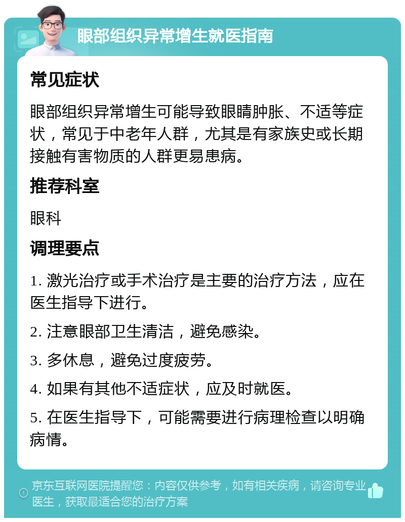 眼部组织异常增生就医指南 常见症状 眼部组织异常增生可能导致眼睛肿胀、不适等症状，常见于中老年人群，尤其是有家族史或长期接触有害物质的人群更易患病。 推荐科室 眼科 调理要点 1. 激光治疗或手术治疗是主要的治疗方法，应在医生指导下进行。 2. 注意眼部卫生清洁，避免感染。 3. 多休息，避免过度疲劳。 4. 如果有其他不适症状，应及时就医。 5. 在医生指导下，可能需要进行病理检查以明确病情。