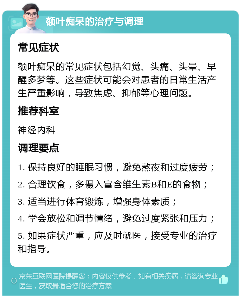 额叶痴呆的治疗与调理 常见症状 额叶痴呆的常见症状包括幻觉、头痛、头晕、早醒多梦等。这些症状可能会对患者的日常生活产生严重影响，导致焦虑、抑郁等心理问题。 推荐科室 神经内科 调理要点 1. 保持良好的睡眠习惯，避免熬夜和过度疲劳； 2. 合理饮食，多摄入富含维生素B和E的食物； 3. 适当进行体育锻炼，增强身体素质； 4. 学会放松和调节情绪，避免过度紧张和压力； 5. 如果症状严重，应及时就医，接受专业的治疗和指导。