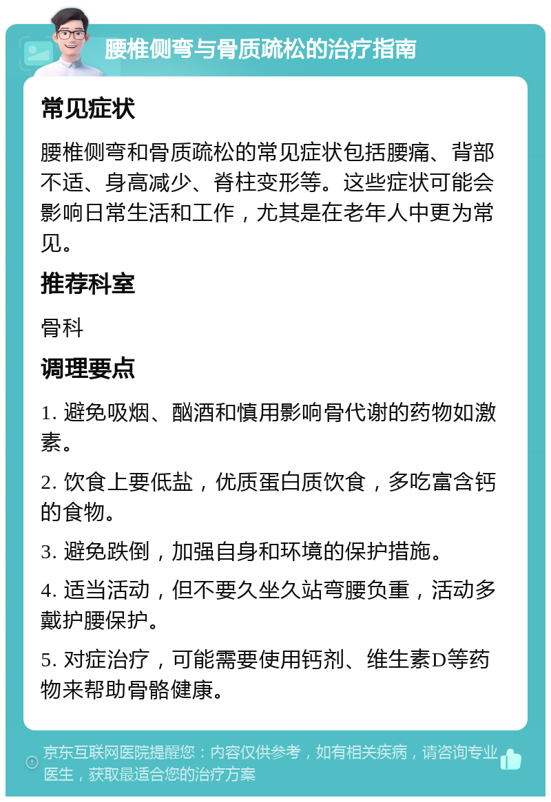 腰椎侧弯与骨质疏松的治疗指南 常见症状 腰椎侧弯和骨质疏松的常见症状包括腰痛、背部不适、身高减少、脊柱变形等。这些症状可能会影响日常生活和工作，尤其是在老年人中更为常见。 推荐科室 骨科 调理要点 1. 避免吸烟、酗酒和慎用影响骨代谢的药物如激素。 2. 饮食上要低盐，优质蛋白质饮食，多吃富含钙的食物。 3. 避免跌倒，加强自身和环境的保护措施。 4. 适当活动，但不要久坐久站弯腰负重，活动多戴护腰保护。 5. 对症治疗，可能需要使用钙剂、维生素D等药物来帮助骨骼健康。