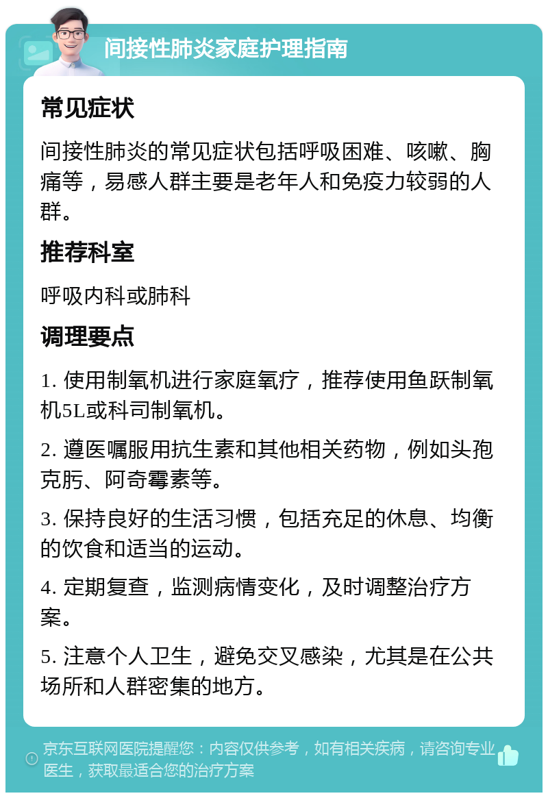 间接性肺炎家庭护理指南 常见症状 间接性肺炎的常见症状包括呼吸困难、咳嗽、胸痛等，易感人群主要是老年人和免疫力较弱的人群。 推荐科室 呼吸内科或肺科 调理要点 1. 使用制氧机进行家庭氧疗，推荐使用鱼跃制氧机5L或科司制氧机。 2. 遵医嘱服用抗生素和其他相关药物，例如头孢克肟、阿奇霉素等。 3. 保持良好的生活习惯，包括充足的休息、均衡的饮食和适当的运动。 4. 定期复查，监测病情变化，及时调整治疗方案。 5. 注意个人卫生，避免交叉感染，尤其是在公共场所和人群密集的地方。