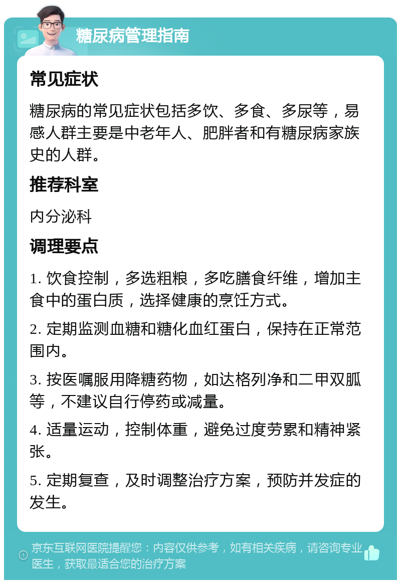 糖尿病管理指南 常见症状 糖尿病的常见症状包括多饮、多食、多尿等，易感人群主要是中老年人、肥胖者和有糖尿病家族史的人群。 推荐科室 内分泌科 调理要点 1. 饮食控制，多选粗粮，多吃膳食纤维，增加主食中的蛋白质，选择健康的烹饪方式。 2. 定期监测血糖和糖化血红蛋白，保持在正常范围内。 3. 按医嘱服用降糖药物，如达格列净和二甲双胍等，不建议自行停药或减量。 4. 适量运动，控制体重，避免过度劳累和精神紧张。 5. 定期复查，及时调整治疗方案，预防并发症的发生。