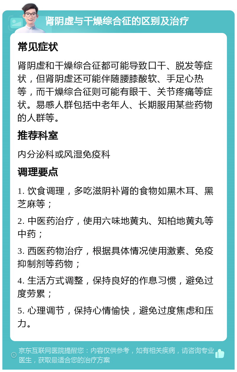 肾阴虚与干燥综合征的区别及治疗 常见症状 肾阴虚和干燥综合征都可能导致口干、脱发等症状，但肾阴虚还可能伴随腰膝酸软、手足心热等，而干燥综合征则可能有眼干、关节疼痛等症状。易感人群包括中老年人、长期服用某些药物的人群等。 推荐科室 内分泌科或风湿免疫科 调理要点 1. 饮食调理，多吃滋阴补肾的食物如黑木耳、黑芝麻等； 2. 中医药治疗，使用六味地黄丸、知柏地黄丸等中药； 3. 西医药物治疗，根据具体情况使用激素、免疫抑制剂等药物； 4. 生活方式调整，保持良好的作息习惯，避免过度劳累； 5. 心理调节，保持心情愉快，避免过度焦虑和压力。