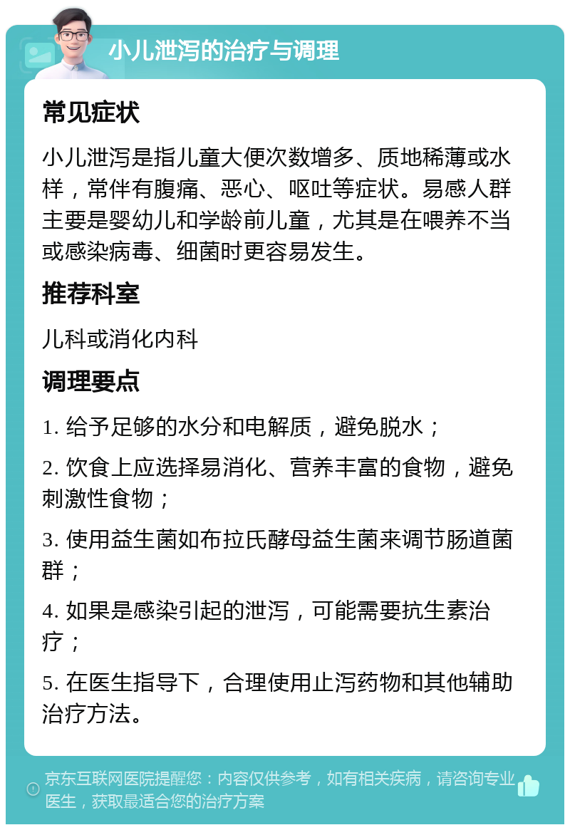 小儿泄泻的治疗与调理 常见症状 小儿泄泻是指儿童大便次数增多、质地稀薄或水样，常伴有腹痛、恶心、呕吐等症状。易感人群主要是婴幼儿和学龄前儿童，尤其是在喂养不当或感染病毒、细菌时更容易发生。 推荐科室 儿科或消化内科 调理要点 1. 给予足够的水分和电解质，避免脱水； 2. 饮食上应选择易消化、营养丰富的食物，避免刺激性食物； 3. 使用益生菌如布拉氏酵母益生菌来调节肠道菌群； 4. 如果是感染引起的泄泻，可能需要抗生素治疗； 5. 在医生指导下，合理使用止泻药物和其他辅助治疗方法。