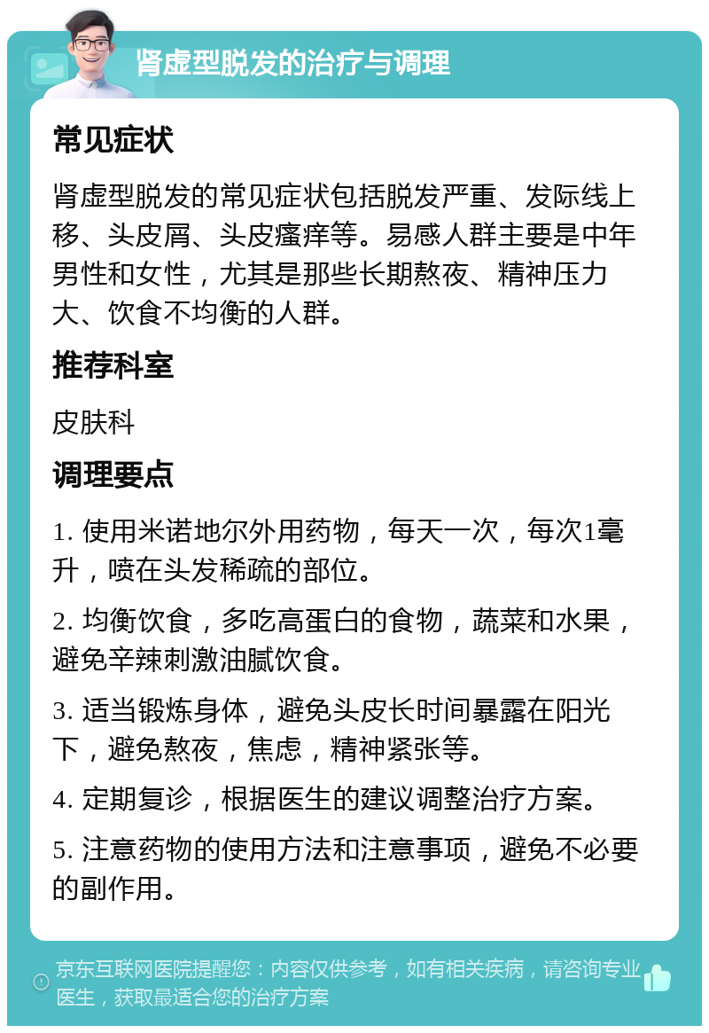 肾虚型脱发的治疗与调理 常见症状 肾虚型脱发的常见症状包括脱发严重、发际线上移、头皮屑、头皮瘙痒等。易感人群主要是中年男性和女性，尤其是那些长期熬夜、精神压力大、饮食不均衡的人群。 推荐科室 皮肤科 调理要点 1. 使用米诺地尔外用药物，每天一次，每次1毫升，喷在头发稀疏的部位。 2. 均衡饮食，多吃高蛋白的食物，蔬菜和水果，避免辛辣刺激油腻饮食。 3. 适当锻炼身体，避免头皮长时间暴露在阳光下，避免熬夜，焦虑，精神紧张等。 4. 定期复诊，根据医生的建议调整治疗方案。 5. 注意药物的使用方法和注意事项，避免不必要的副作用。