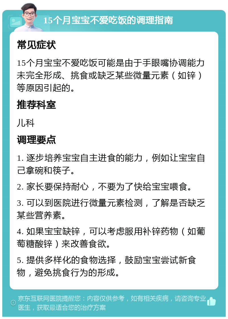 15个月宝宝不爱吃饭的调理指南 常见症状 15个月宝宝不爱吃饭可能是由于手眼嘴协调能力未完全形成、挑食或缺乏某些微量元素（如锌）等原因引起的。 推荐科室 儿科 调理要点 1. 逐步培养宝宝自主进食的能力，例如让宝宝自己拿碗和筷子。 2. 家长要保持耐心，不要为了快给宝宝喂食。 3. 可以到医院进行微量元素检测，了解是否缺乏某些营养素。 4. 如果宝宝缺锌，可以考虑服用补锌药物（如葡萄糖酸锌）来改善食欲。 5. 提供多样化的食物选择，鼓励宝宝尝试新食物，避免挑食行为的形成。