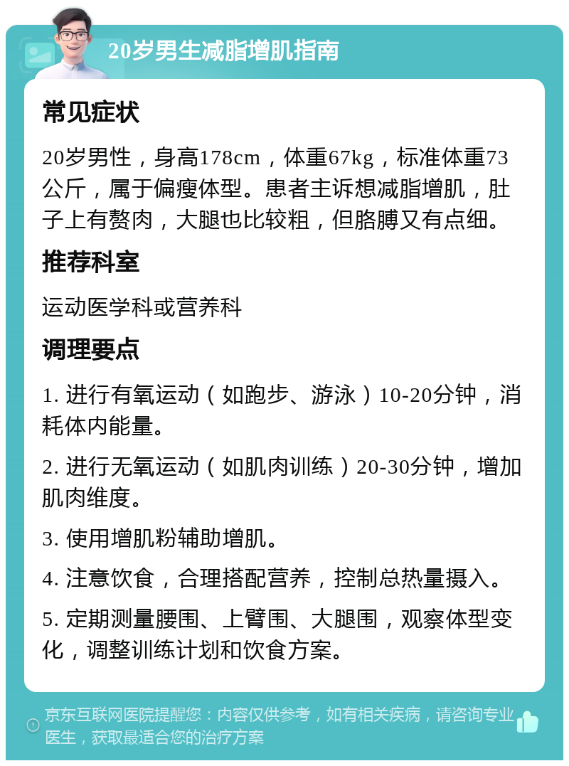 20岁男生减脂增肌指南 常见症状 20岁男性，身高178cm，体重67kg，标准体重73公斤，属于偏瘦体型。患者主诉想减脂增肌，肚子上有赘肉，大腿也比较粗，但胳膊又有点细。 推荐科室 运动医学科或营养科 调理要点 1. 进行有氧运动（如跑步、游泳）10-20分钟，消耗体内能量。 2. 进行无氧运动（如肌肉训练）20-30分钟，增加肌肉维度。 3. 使用增肌粉辅助增肌。 4. 注意饮食，合理搭配营养，控制总热量摄入。 5. 定期测量腰围、上臂围、大腿围，观察体型变化，调整训练计划和饮食方案。