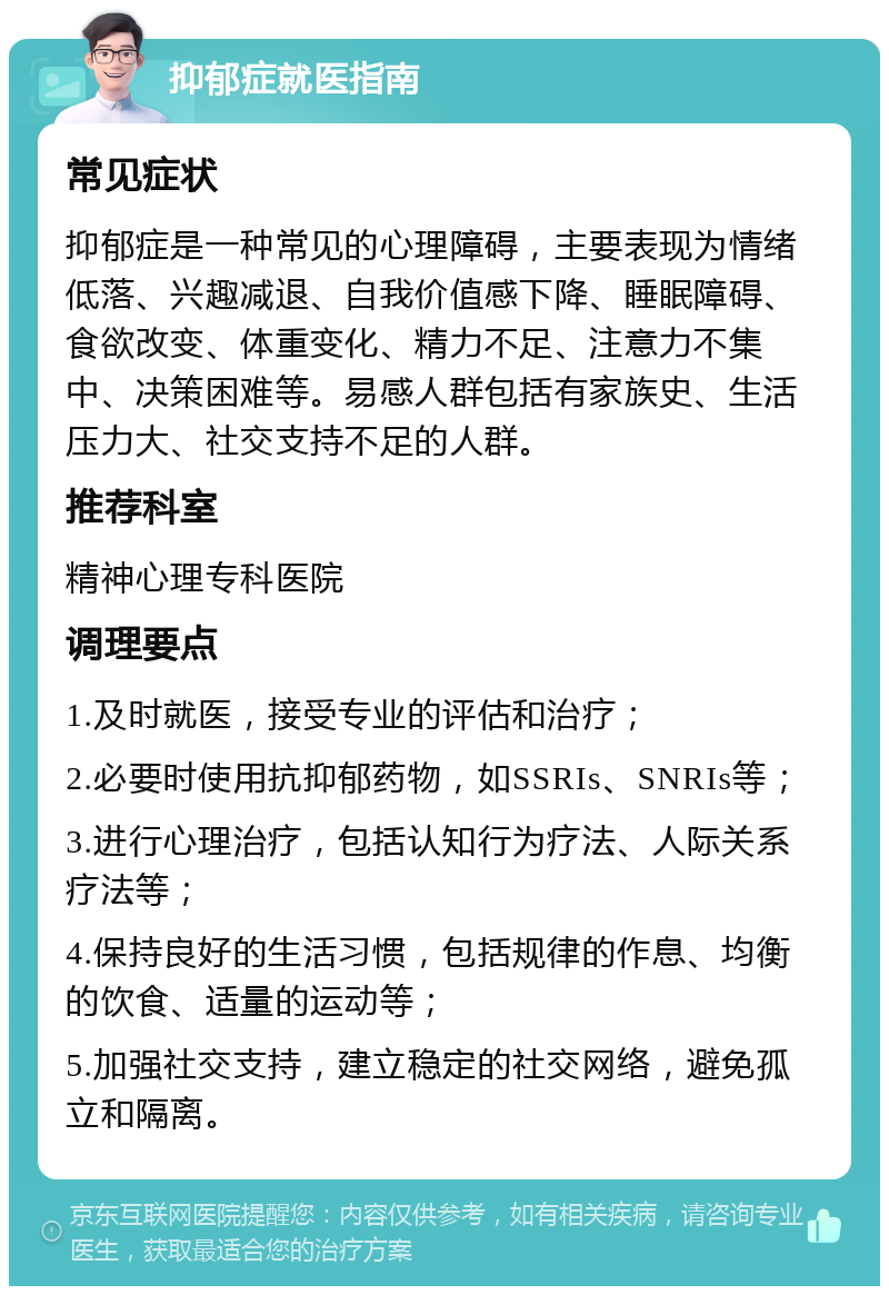 抑郁症就医指南 常见症状 抑郁症是一种常见的心理障碍，主要表现为情绪低落、兴趣减退、自我价值感下降、睡眠障碍、食欲改变、体重变化、精力不足、注意力不集中、决策困难等。易感人群包括有家族史、生活压力大、社交支持不足的人群。 推荐科室 精神心理专科医院 调理要点 1.及时就医，接受专业的评估和治疗； 2.必要时使用抗抑郁药物，如SSRIs、SNRIs等； 3.进行心理治疗，包括认知行为疗法、人际关系疗法等； 4.保持良好的生活习惯，包括规律的作息、均衡的饮食、适量的运动等； 5.加强社交支持，建立稳定的社交网络，避免孤立和隔离。