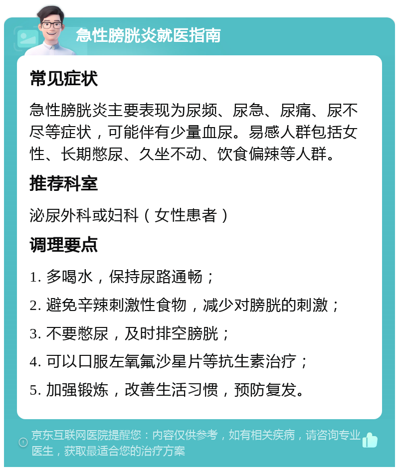 急性膀胱炎就医指南 常见症状 急性膀胱炎主要表现为尿频、尿急、尿痛、尿不尽等症状，可能伴有少量血尿。易感人群包括女性、长期憋尿、久坐不动、饮食偏辣等人群。 推荐科室 泌尿外科或妇科（女性患者） 调理要点 1. 多喝水，保持尿路通畅； 2. 避免辛辣刺激性食物，减少对膀胱的刺激； 3. 不要憋尿，及时排空膀胱； 4. 可以口服左氧氟沙星片等抗生素治疗； 5. 加强锻炼，改善生活习惯，预防复发。