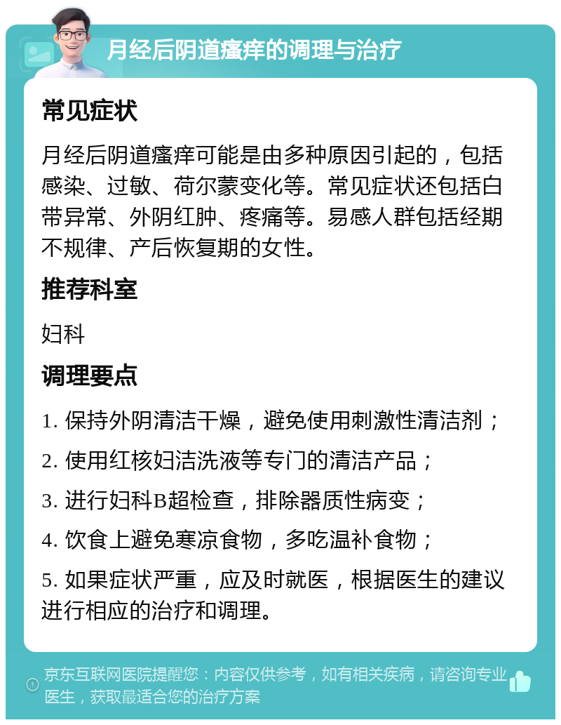 月经后阴道瘙痒的调理与治疗 常见症状 月经后阴道瘙痒可能是由多种原因引起的，包括感染、过敏、荷尔蒙变化等。常见症状还包括白带异常、外阴红肿、疼痛等。易感人群包括经期不规律、产后恢复期的女性。 推荐科室 妇科 调理要点 1. 保持外阴清洁干燥，避免使用刺激性清洁剂； 2. 使用红核妇洁洗液等专门的清洁产品； 3. 进行妇科B超检查，排除器质性病变； 4. 饮食上避免寒凉食物，多吃温补食物； 5. 如果症状严重，应及时就医，根据医生的建议进行相应的治疗和调理。