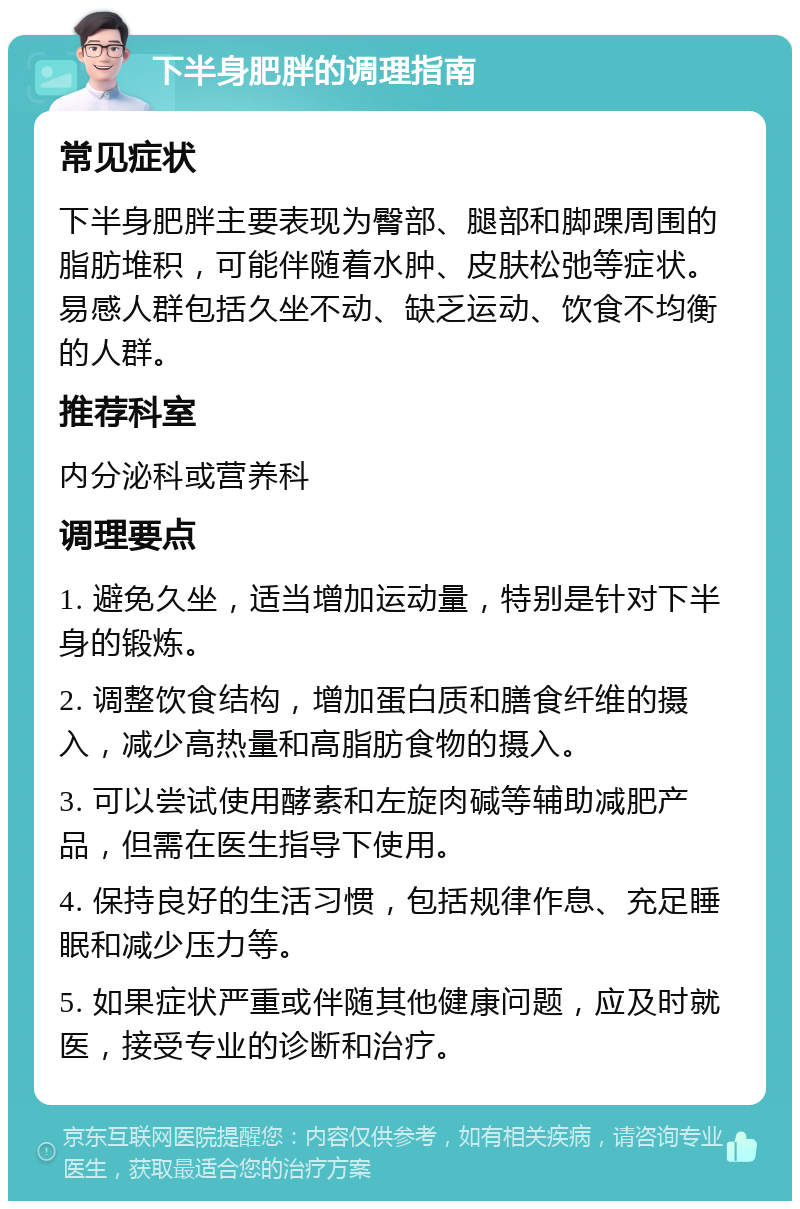 下半身肥胖的调理指南 常见症状 下半身肥胖主要表现为臀部、腿部和脚踝周围的脂肪堆积，可能伴随着水肿、皮肤松弛等症状。易感人群包括久坐不动、缺乏运动、饮食不均衡的人群。 推荐科室 内分泌科或营养科 调理要点 1. 避免久坐，适当增加运动量，特别是针对下半身的锻炼。 2. 调整饮食结构，增加蛋白质和膳食纤维的摄入，减少高热量和高脂肪食物的摄入。 3. 可以尝试使用酵素和左旋肉碱等辅助减肥产品，但需在医生指导下使用。 4. 保持良好的生活习惯，包括规律作息、充足睡眠和减少压力等。 5. 如果症状严重或伴随其他健康问题，应及时就医，接受专业的诊断和治疗。