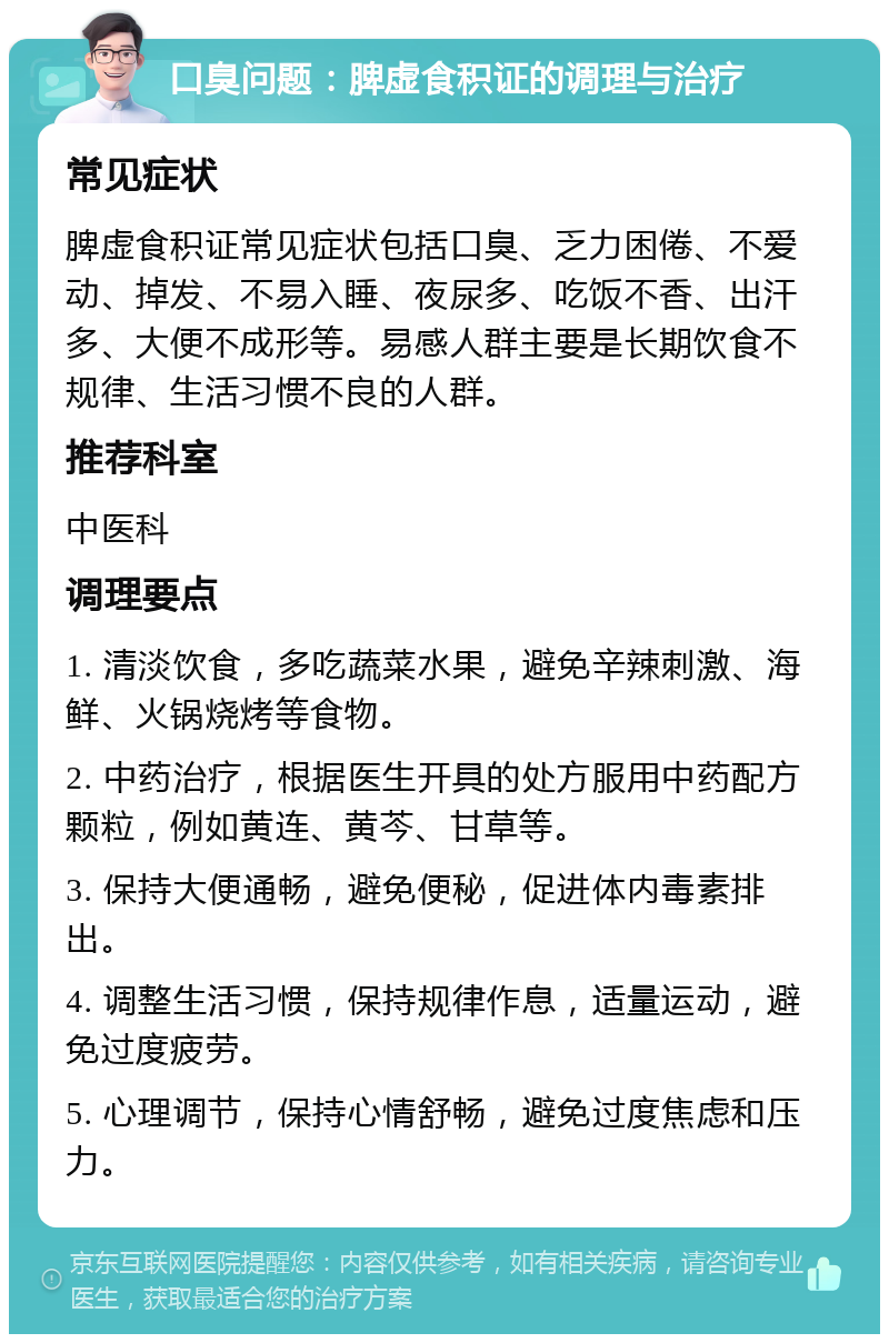 口臭问题：脾虚食积证的调理与治疗 常见症状 脾虚食积证常见症状包括口臭、乏力困倦、不爱动、掉发、不易入睡、夜尿多、吃饭不香、出汗多、大便不成形等。易感人群主要是长期饮食不规律、生活习惯不良的人群。 推荐科室 中医科 调理要点 1. 清淡饮食，多吃蔬菜水果，避免辛辣刺激、海鲜、火锅烧烤等食物。 2. 中药治疗，根据医生开具的处方服用中药配方颗粒，例如黄连、黄芩、甘草等。 3. 保持大便通畅，避免便秘，促进体内毒素排出。 4. 调整生活习惯，保持规律作息，适量运动，避免过度疲劳。 5. 心理调节，保持心情舒畅，避免过度焦虑和压力。