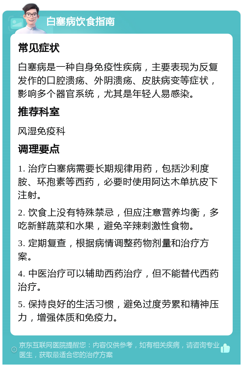 白塞病饮食指南 常见症状 白塞病是一种自身免疫性疾病，主要表现为反复发作的口腔溃疡、外阴溃疡、皮肤病变等症状，影响多个器官系统，尤其是年轻人易感染。 推荐科室 风湿免疫科 调理要点 1. 治疗白塞病需要长期规律用药，包括沙利度胺、环孢素等西药，必要时使用阿达木单抗皮下注射。 2. 饮食上没有特殊禁忌，但应注意营养均衡，多吃新鲜蔬菜和水果，避免辛辣刺激性食物。 3. 定期复查，根据病情调整药物剂量和治疗方案。 4. 中医治疗可以辅助西药治疗，但不能替代西药治疗。 5. 保持良好的生活习惯，避免过度劳累和精神压力，增强体质和免疫力。