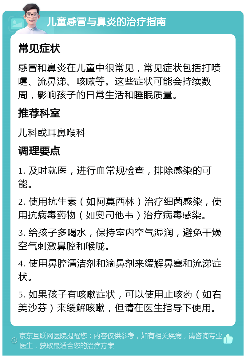 儿童感冒与鼻炎的治疗指南 常见症状 感冒和鼻炎在儿童中很常见，常见症状包括打喷嚏、流鼻涕、咳嗽等。这些症状可能会持续数周，影响孩子的日常生活和睡眠质量。 推荐科室 儿科或耳鼻喉科 调理要点 1. 及时就医，进行血常规检查，排除感染的可能。 2. 使用抗生素（如阿莫西林）治疗细菌感染，使用抗病毒药物（如奥司他韦）治疗病毒感染。 3. 给孩子多喝水，保持室内空气湿润，避免干燥空气刺激鼻腔和喉咙。 4. 使用鼻腔清洁剂和滴鼻剂来缓解鼻塞和流涕症状。 5. 如果孩子有咳嗽症状，可以使用止咳药（如右美沙芬）来缓解咳嗽，但请在医生指导下使用。