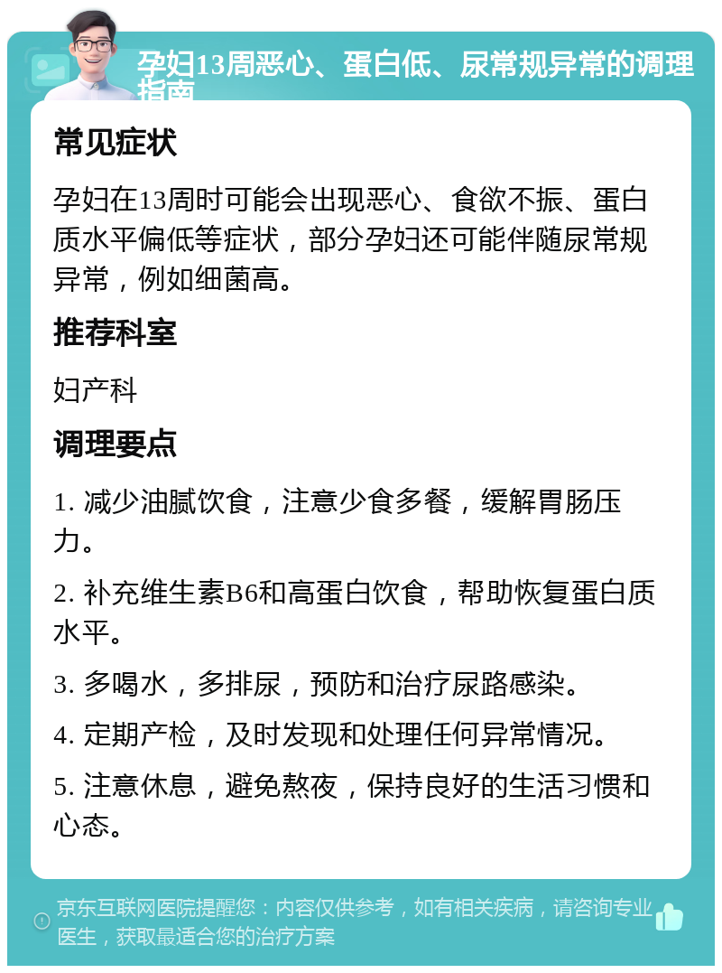 孕妇13周恶心、蛋白低、尿常规异常的调理指南 常见症状 孕妇在13周时可能会出现恶心、食欲不振、蛋白质水平偏低等症状，部分孕妇还可能伴随尿常规异常，例如细菌高。 推荐科室 妇产科 调理要点 1. 减少油腻饮食，注意少食多餐，缓解胃肠压力。 2. 补充维生素B6和高蛋白饮食，帮助恢复蛋白质水平。 3. 多喝水，多排尿，预防和治疗尿路感染。 4. 定期产检，及时发现和处理任何异常情况。 5. 注意休息，避免熬夜，保持良好的生活习惯和心态。