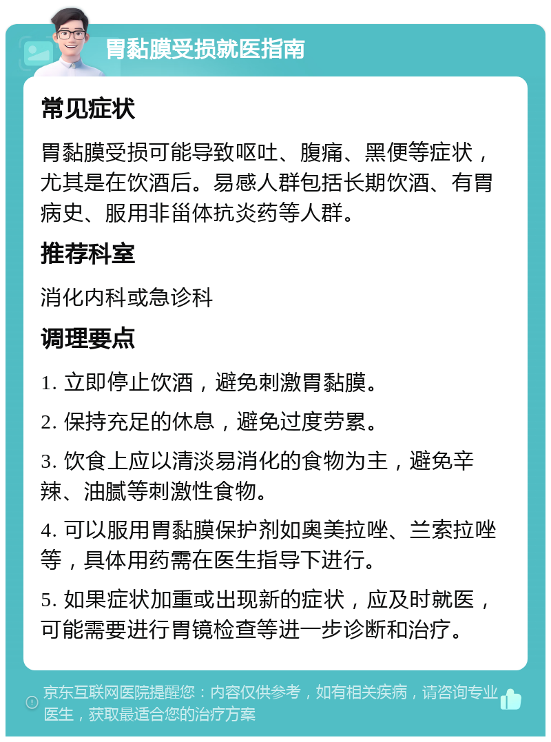 胃黏膜受损就医指南 常见症状 胃黏膜受损可能导致呕吐、腹痛、黑便等症状，尤其是在饮酒后。易感人群包括长期饮酒、有胃病史、服用非甾体抗炎药等人群。 推荐科室 消化内科或急诊科 调理要点 1. 立即停止饮酒，避免刺激胃黏膜。 2. 保持充足的休息，避免过度劳累。 3. 饮食上应以清淡易消化的食物为主，避免辛辣、油腻等刺激性食物。 4. 可以服用胃黏膜保护剂如奥美拉唑、兰索拉唑等，具体用药需在医生指导下进行。 5. 如果症状加重或出现新的症状，应及时就医，可能需要进行胃镜检查等进一步诊断和治疗。