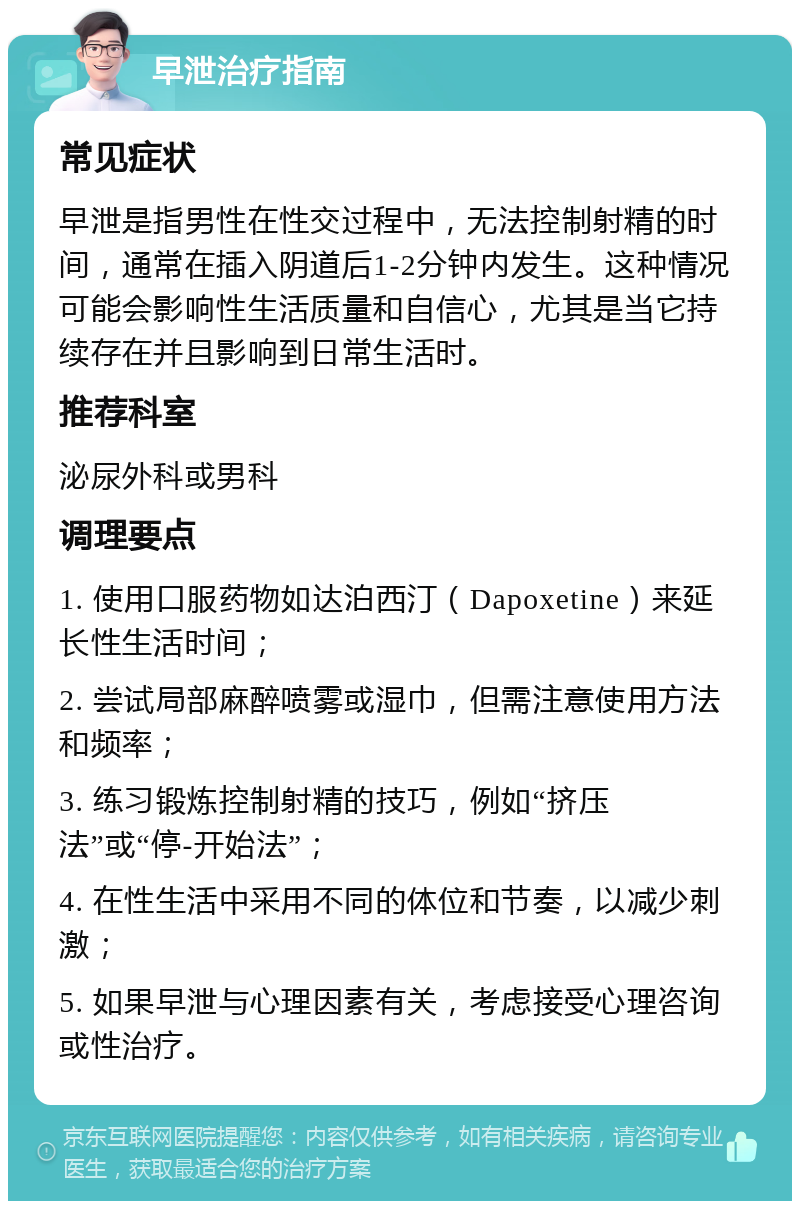 早泄治疗指南 常见症状 早泄是指男性在性交过程中，无法控制射精的时间，通常在插入阴道后1-2分钟内发生。这种情况可能会影响性生活质量和自信心，尤其是当它持续存在并且影响到日常生活时。 推荐科室 泌尿外科或男科 调理要点 1. 使用口服药物如达泊西汀（Dapoxetine）来延长性生活时间； 2. 尝试局部麻醉喷雾或湿巾，但需注意使用方法和频率； 3. 练习锻炼控制射精的技巧，例如“挤压法”或“停-开始法”； 4. 在性生活中采用不同的体位和节奏，以减少刺激； 5. 如果早泄与心理因素有关，考虑接受心理咨询或性治疗。