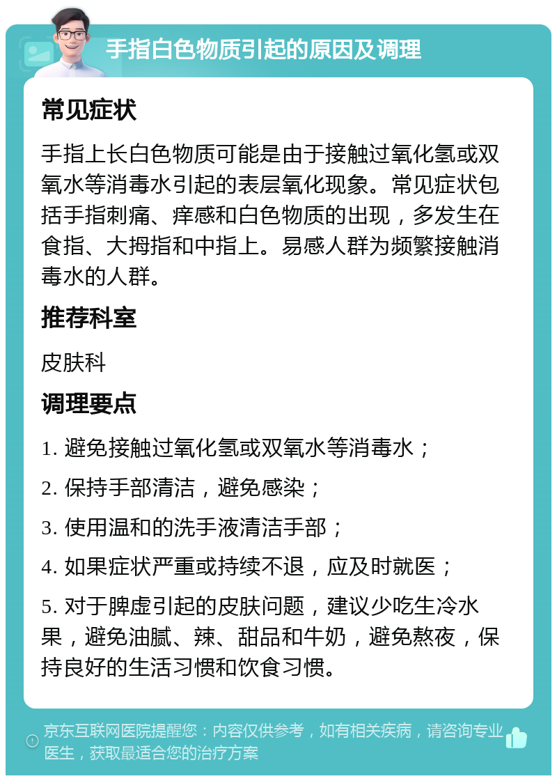 手指白色物质引起的原因及调理 常见症状 手指上长白色物质可能是由于接触过氧化氢或双氧水等消毒水引起的表层氧化现象。常见症状包括手指刺痛、痒感和白色物质的出现，多发生在食指、大拇指和中指上。易感人群为频繁接触消毒水的人群。 推荐科室 皮肤科 调理要点 1. 避免接触过氧化氢或双氧水等消毒水； 2. 保持手部清洁，避免感染； 3. 使用温和的洗手液清洁手部； 4. 如果症状严重或持续不退，应及时就医； 5. 对于脾虚引起的皮肤问题，建议少吃生冷水果，避免油腻、辣、甜品和牛奶，避免熬夜，保持良好的生活习惯和饮食习惯。