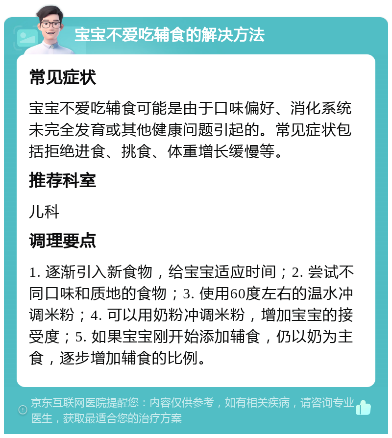 宝宝不爱吃辅食的解决方法 常见症状 宝宝不爱吃辅食可能是由于口味偏好、消化系统未完全发育或其他健康问题引起的。常见症状包括拒绝进食、挑食、体重增长缓慢等。 推荐科室 儿科 调理要点 1. 逐渐引入新食物，给宝宝适应时间；2. 尝试不同口味和质地的食物；3. 使用60度左右的温水冲调米粉；4. 可以用奶粉冲调米粉，增加宝宝的接受度；5. 如果宝宝刚开始添加辅食，仍以奶为主食，逐步增加辅食的比例。