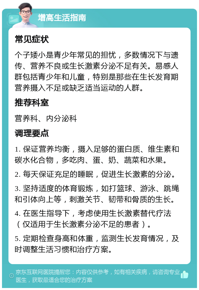 增高生活指南 常见症状 个子矮小是青少年常见的担忧，多数情况下与遗传、营养不良或生长激素分泌不足有关。易感人群包括青少年和儿童，特别是那些在生长发育期营养摄入不足或缺乏适当运动的人群。 推荐科室 营养科、内分泌科 调理要点 1. 保证营养均衡，摄入足够的蛋白质、维生素和碳水化合物，多吃肉、蛋、奶、蔬菜和水果。 2. 每天保证充足的睡眠，促进生长激素的分泌。 3. 坚持适度的体育锻炼，如打篮球、游泳、跳绳和引体向上等，刺激关节、韧带和骨质的生长。 4. 在医生指导下，考虑使用生长激素替代疗法（仅适用于生长激素分泌不足的患者）。 5. 定期检查身高和体重，监测生长发育情况，及时调整生活习惯和治疗方案。