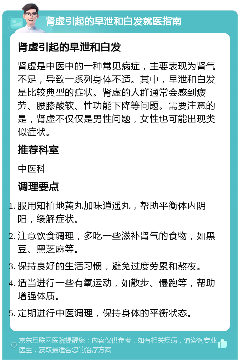 肾虚引起的早泄和白发就医指南 肾虚引起的早泄和白发 肾虚是中医中的一种常见病症，主要表现为肾气不足，导致一系列身体不适。其中，早泄和白发是比较典型的症状。肾虚的人群通常会感到疲劳、腰膝酸软、性功能下降等问题。需要注意的是，肾虚不仅仅是男性问题，女性也可能出现类似症状。 推荐科室 中医科 调理要点 服用知柏地黄丸加味逍遥丸，帮助平衡体内阴阳，缓解症状。 注意饮食调理，多吃一些滋补肾气的食物，如黑豆、黑芝麻等。 保持良好的生活习惯，避免过度劳累和熬夜。 适当进行一些有氧运动，如散步、慢跑等，帮助增强体质。 定期进行中医调理，保持身体的平衡状态。