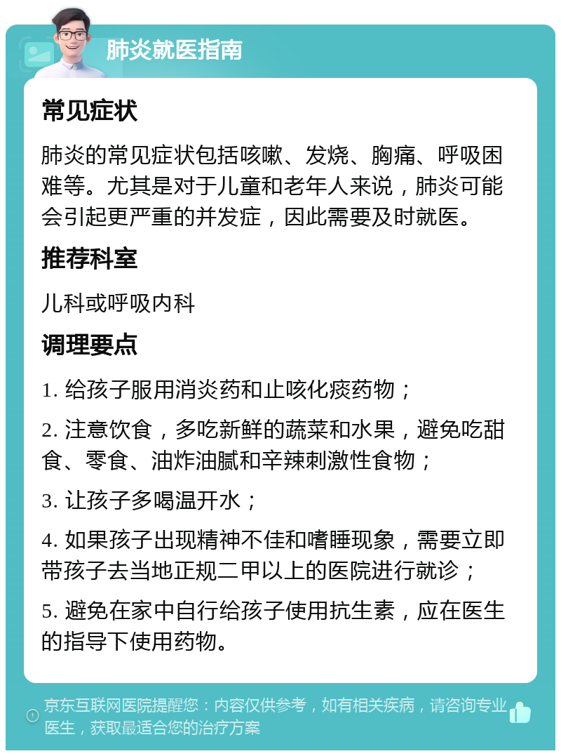 肺炎就医指南 常见症状 肺炎的常见症状包括咳嗽、发烧、胸痛、呼吸困难等。尤其是对于儿童和老年人来说，肺炎可能会引起更严重的并发症，因此需要及时就医。 推荐科室 儿科或呼吸内科 调理要点 1. 给孩子服用消炎药和止咳化痰药物； 2. 注意饮食，多吃新鲜的蔬菜和水果，避免吃甜食、零食、油炸油腻和辛辣刺激性食物； 3. 让孩子多喝温开水； 4. 如果孩子出现精神不佳和嗜睡现象，需要立即带孩子去当地正规二甲以上的医院进行就诊； 5. 避免在家中自行给孩子使用抗生素，应在医生的指导下使用药物。