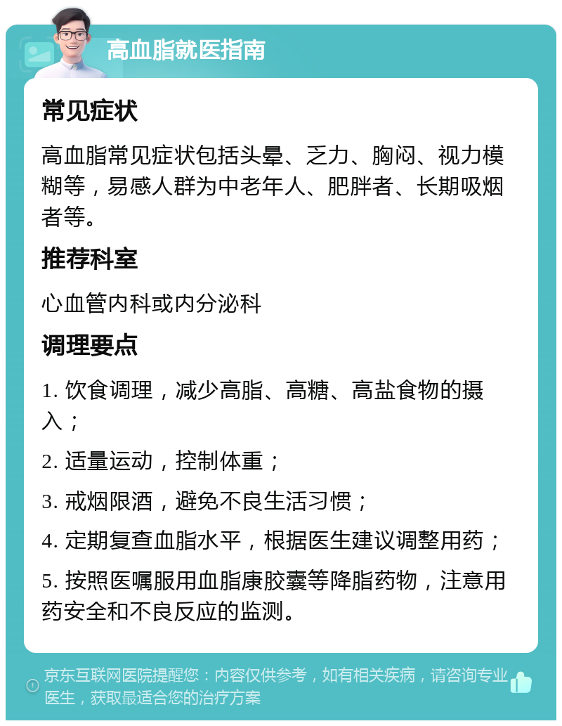 高血脂就医指南 常见症状 高血脂常见症状包括头晕、乏力、胸闷、视力模糊等，易感人群为中老年人、肥胖者、长期吸烟者等。 推荐科室 心血管内科或内分泌科 调理要点 1. 饮食调理，减少高脂、高糖、高盐食物的摄入； 2. 适量运动，控制体重； 3. 戒烟限酒，避免不良生活习惯； 4. 定期复查血脂水平，根据医生建议调整用药； 5. 按照医嘱服用血脂康胶囊等降脂药物，注意用药安全和不良反应的监测。