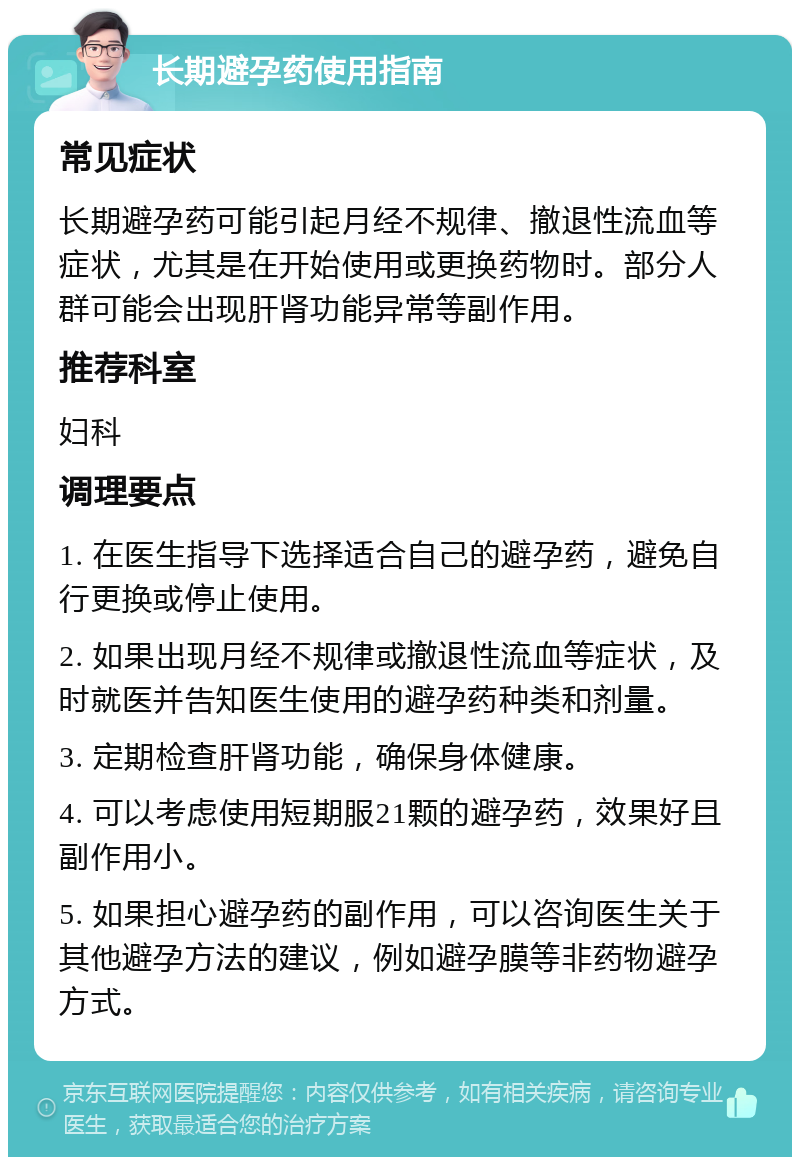 长期避孕药使用指南 常见症状 长期避孕药可能引起月经不规律、撤退性流血等症状，尤其是在开始使用或更换药物时。部分人群可能会出现肝肾功能异常等副作用。 推荐科室 妇科 调理要点 1. 在医生指导下选择适合自己的避孕药，避免自行更换或停止使用。 2. 如果出现月经不规律或撤退性流血等症状，及时就医并告知医生使用的避孕药种类和剂量。 3. 定期检查肝肾功能，确保身体健康。 4. 可以考虑使用短期服21颗的避孕药，效果好且副作用小。 5. 如果担心避孕药的副作用，可以咨询医生关于其他避孕方法的建议，例如避孕膜等非药物避孕方式。