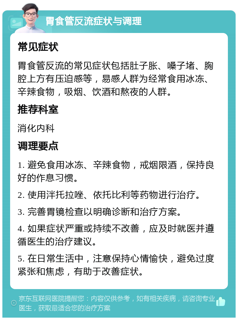 胃食管反流症状与调理 常见症状 胃食管反流的常见症状包括肚子胀、嗓子堵、胸腔上方有压迫感等，易感人群为经常食用冰冻、辛辣食物，吸烟、饮酒和熬夜的人群。 推荐科室 消化内科 调理要点 1. 避免食用冰冻、辛辣食物，戒烟限酒，保持良好的作息习惯。 2. 使用泮托拉唑、依托比利等药物进行治疗。 3. 完善胃镜检查以明确诊断和治疗方案。 4. 如果症状严重或持续不改善，应及时就医并遵循医生的治疗建议。 5. 在日常生活中，注意保持心情愉快，避免过度紧张和焦虑，有助于改善症状。