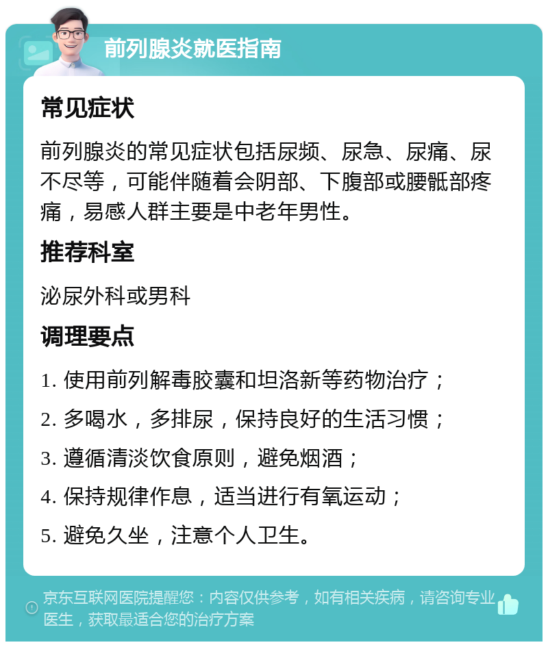 前列腺炎就医指南 常见症状 前列腺炎的常见症状包括尿频、尿急、尿痛、尿不尽等，可能伴随着会阴部、下腹部或腰骶部疼痛，易感人群主要是中老年男性。 推荐科室 泌尿外科或男科 调理要点 1. 使用前列解毒胶囊和坦洛新等药物治疗； 2. 多喝水，多排尿，保持良好的生活习惯； 3. 遵循清淡饮食原则，避免烟酒； 4. 保持规律作息，适当进行有氧运动； 5. 避免久坐，注意个人卫生。