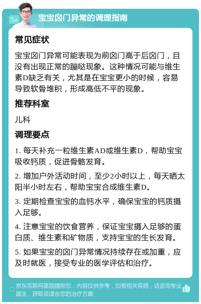 宝宝囟门异常的调理指南 常见症状 宝宝囟门异常可能表现为前囟门高于后囟门，且没有出现正常的蹦哒现象。这种情况可能与维生素D缺乏有关，尤其是在宝宝更小的时候，容易导致软骨堆积，形成高低不平的现象。 推荐科室 儿科 调理要点 1. 每天补充一粒维生素AD或维生素D，帮助宝宝吸收钙质，促进骨骼发育。 2. 增加户外活动时间，至少2小时以上，每天晒太阳半小时左右，帮助宝宝合成维生素D。 3. 定期检查宝宝的血钙水平，确保宝宝的钙质摄入足够。 4. 注意宝宝的饮食营养，保证宝宝摄入足够的蛋白质、维生素和矿物质，支持宝宝的生长发育。 5. 如果宝宝的囟门异常情况持续存在或加重，应及时就医，接受专业的医学评估和治疗。