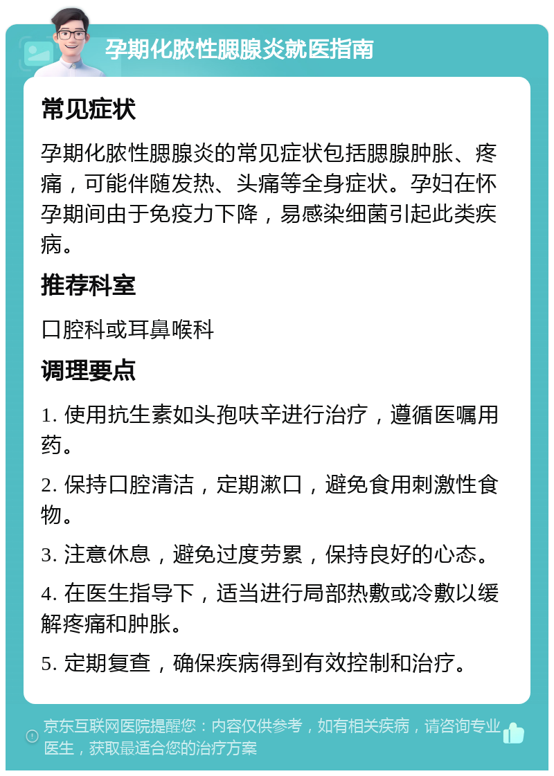 孕期化脓性腮腺炎就医指南 常见症状 孕期化脓性腮腺炎的常见症状包括腮腺肿胀、疼痛，可能伴随发热、头痛等全身症状。孕妇在怀孕期间由于免疫力下降，易感染细菌引起此类疾病。 推荐科室 口腔科或耳鼻喉科 调理要点 1. 使用抗生素如头孢呋辛进行治疗，遵循医嘱用药。 2. 保持口腔清洁，定期漱口，避免食用刺激性食物。 3. 注意休息，避免过度劳累，保持良好的心态。 4. 在医生指导下，适当进行局部热敷或冷敷以缓解疼痛和肿胀。 5. 定期复查，确保疾病得到有效控制和治疗。