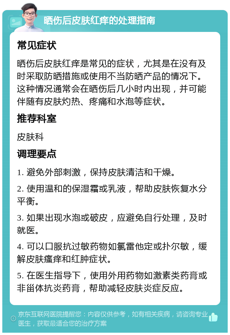 晒伤后皮肤红痒的处理指南 常见症状 晒伤后皮肤红痒是常见的症状，尤其是在没有及时采取防晒措施或使用不当防晒产品的情况下。这种情况通常会在晒伤后几小时内出现，并可能伴随有皮肤灼热、疼痛和水泡等症状。 推荐科室 皮肤科 调理要点 1. 避免外部刺激，保持皮肤清洁和干燥。 2. 使用温和的保湿霜或乳液，帮助皮肤恢复水分平衡。 3. 如果出现水泡或破皮，应避免自行处理，及时就医。 4. 可以口服抗过敏药物如氯雷他定或扑尔敏，缓解皮肤瘙痒和红肿症状。 5. 在医生指导下，使用外用药物如激素类药膏或非甾体抗炎药膏，帮助减轻皮肤炎症反应。