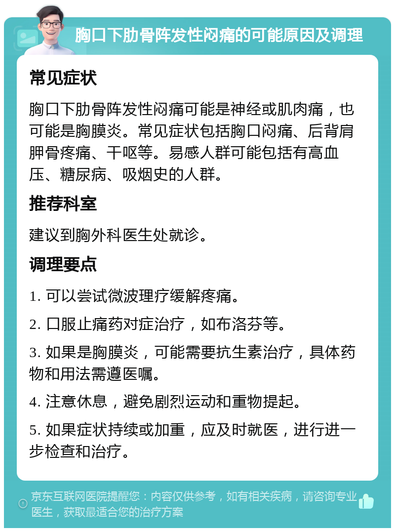 胸口下肋骨阵发性闷痛的可能原因及调理 常见症状 胸口下肋骨阵发性闷痛可能是神经或肌肉痛，也可能是胸膜炎。常见症状包括胸口闷痛、后背肩胛骨疼痛、干呕等。易感人群可能包括有高血压、糖尿病、吸烟史的人群。 推荐科室 建议到胸外科医生处就诊。 调理要点 1. 可以尝试微波理疗缓解疼痛。 2. 口服止痛药对症治疗，如布洛芬等。 3. 如果是胸膜炎，可能需要抗生素治疗，具体药物和用法需遵医嘱。 4. 注意休息，避免剧烈运动和重物提起。 5. 如果症状持续或加重，应及时就医，进行进一步检查和治疗。