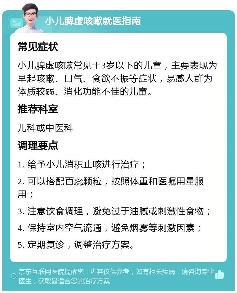 小儿脾虚咳嗽就医指南 常见症状 小儿脾虚咳嗽常见于3岁以下的儿童，主要表现为早起咳嗽、口气、食欲不振等症状，易感人群为体质较弱、消化功能不佳的儿童。 推荐科室 儿科或中医科 调理要点 1. 给予小儿消积止咳进行治疗； 2. 可以搭配百蕊颗粒，按照体重和医嘱用量服用； 3. 注意饮食调理，避免过于油腻或刺激性食物； 4. 保持室内空气流通，避免烟雾等刺激因素； 5. 定期复诊，调整治疗方案。