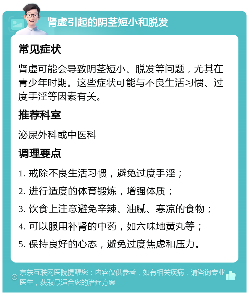 肾虚引起的阴茎短小和脱发 常见症状 肾虚可能会导致阴茎短小、脱发等问题，尤其在青少年时期。这些症状可能与不良生活习惯、过度手淫等因素有关。 推荐科室 泌尿外科或中医科 调理要点 1. 戒除不良生活习惯，避免过度手淫； 2. 进行适度的体育锻炼，增强体质； 3. 饮食上注意避免辛辣、油腻、寒凉的食物； 4. 可以服用补肾的中药，如六味地黄丸等； 5. 保持良好的心态，避免过度焦虑和压力。