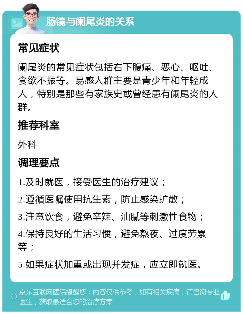 肠镜与阑尾炎的关系 常见症状 阑尾炎的常见症状包括右下腹痛、恶心、呕吐、食欲不振等。易感人群主要是青少年和年轻成人，特别是那些有家族史或曾经患有阑尾炎的人群。 推荐科室 外科 调理要点 1.及时就医，接受医生的治疗建议； 2.遵循医嘱使用抗生素，防止感染扩散； 3.注意饮食，避免辛辣、油腻等刺激性食物； 4.保持良好的生活习惯，避免熬夜、过度劳累等； 5.如果症状加重或出现并发症，应立即就医。