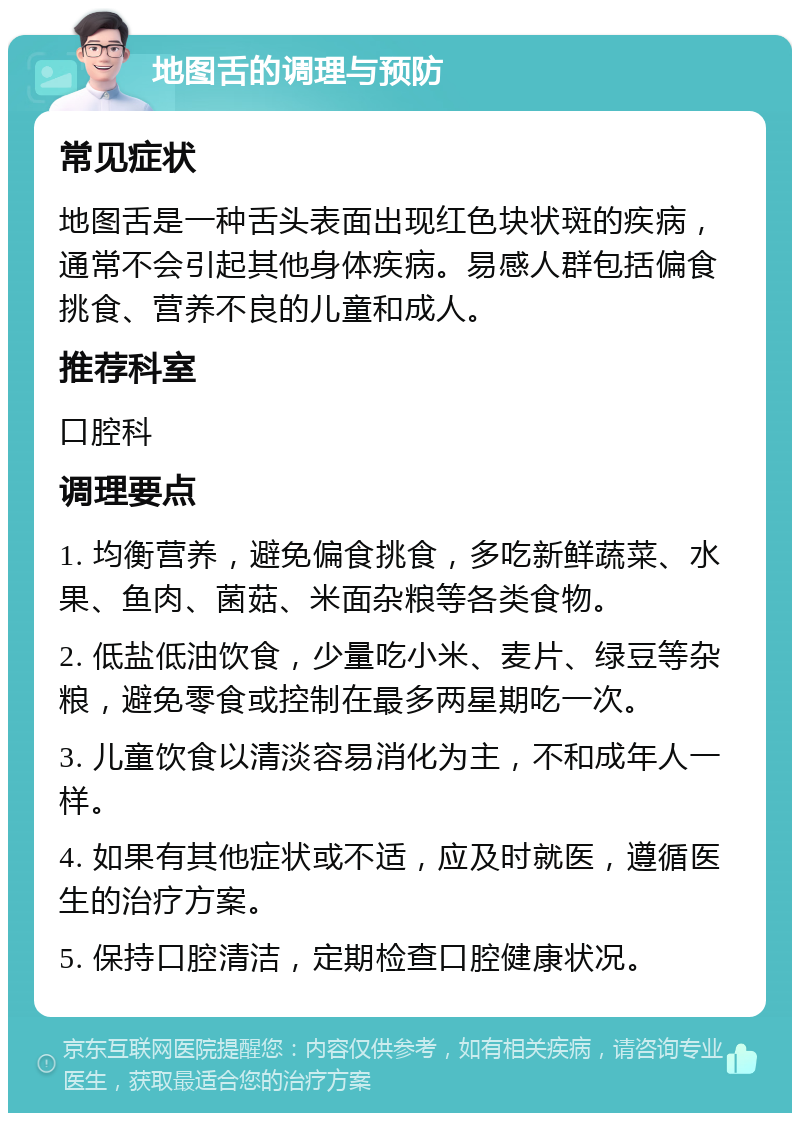 地图舌的调理与预防 常见症状 地图舌是一种舌头表面出现红色块状斑的疾病，通常不会引起其他身体疾病。易感人群包括偏食挑食、营养不良的儿童和成人。 推荐科室 口腔科 调理要点 1. 均衡营养，避免偏食挑食，多吃新鲜蔬菜、水果、鱼肉、菌菇、米面杂粮等各类食物。 2. 低盐低油饮食，少量吃小米、麦片、绿豆等杂粮，避免零食或控制在最多两星期吃一次。 3. 儿童饮食以清淡容易消化为主，不和成年人一样。 4. 如果有其他症状或不适，应及时就医，遵循医生的治疗方案。 5. 保持口腔清洁，定期检查口腔健康状况。