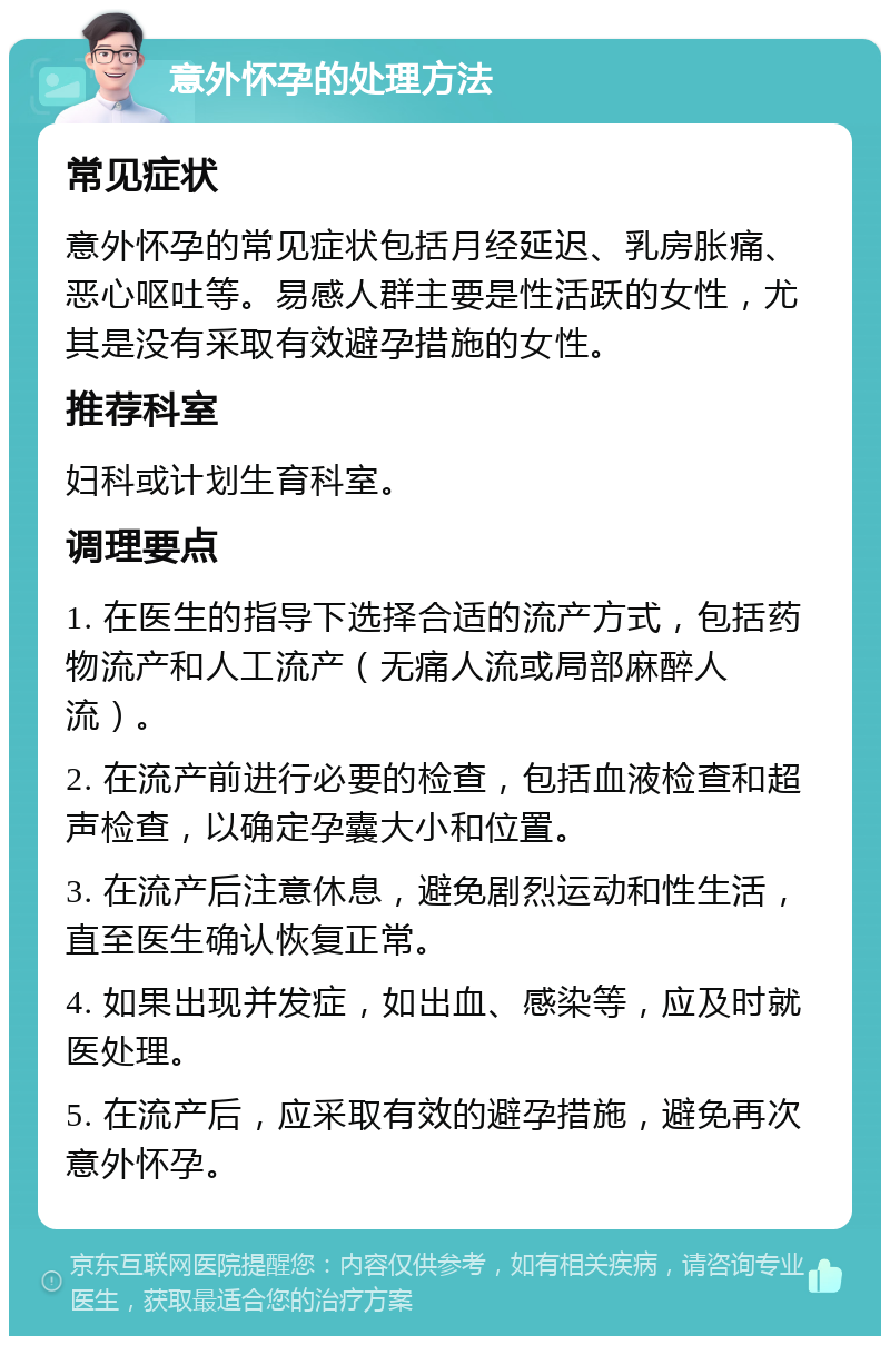 意外怀孕的处理方法 常见症状 意外怀孕的常见症状包括月经延迟、乳房胀痛、恶心呕吐等。易感人群主要是性活跃的女性，尤其是没有采取有效避孕措施的女性。 推荐科室 妇科或计划生育科室。 调理要点 1. 在医生的指导下选择合适的流产方式，包括药物流产和人工流产（无痛人流或局部麻醉人流）。 2. 在流产前进行必要的检查，包括血液检查和超声检查，以确定孕囊大小和位置。 3. 在流产后注意休息，避免剧烈运动和性生活，直至医生确认恢复正常。 4. 如果出现并发症，如出血、感染等，应及时就医处理。 5. 在流产后，应采取有效的避孕措施，避免再次意外怀孕。