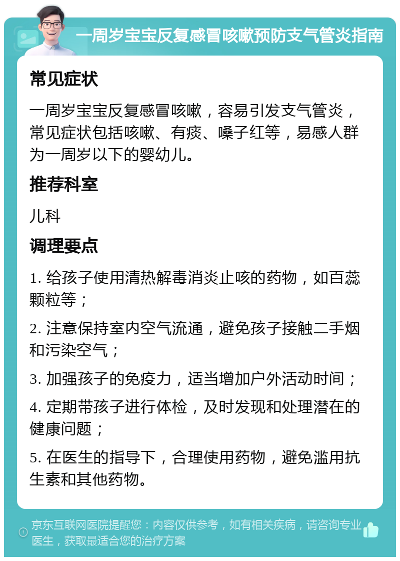 一周岁宝宝反复感冒咳嗽预防支气管炎指南 常见症状 一周岁宝宝反复感冒咳嗽，容易引发支气管炎，常见症状包括咳嗽、有痰、嗓子红等，易感人群为一周岁以下的婴幼儿。 推荐科室 儿科 调理要点 1. 给孩子使用清热解毒消炎止咳的药物，如百蕊颗粒等； 2. 注意保持室内空气流通，避免孩子接触二手烟和污染空气； 3. 加强孩子的免疫力，适当增加户外活动时间； 4. 定期带孩子进行体检，及时发现和处理潜在的健康问题； 5. 在医生的指导下，合理使用药物，避免滥用抗生素和其他药物。