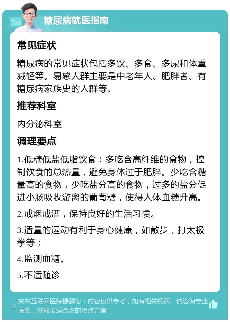 糖尿病就医指南 常见症状 糖尿病的常见症状包括多饮、多食、多尿和体重减轻等。易感人群主要是中老年人、肥胖者、有糖尿病家族史的人群等。 推荐科室 内分泌科室 调理要点 1.低糖低盐低脂饮食：多吃含高纤维的食物，控制饮食的总热量，避免身体过于肥胖。少吃含糖量高的食物，少吃盐分高的食物，过多的盐分促进小肠吸收游离的葡萄糖，使得人体血糖升高。 2.戒烟戒酒，保持良好的生活习惯。 3.适量的运动有利于身心健康，如散步，打太极拳等； 4.监测血糖。 5.不适随诊