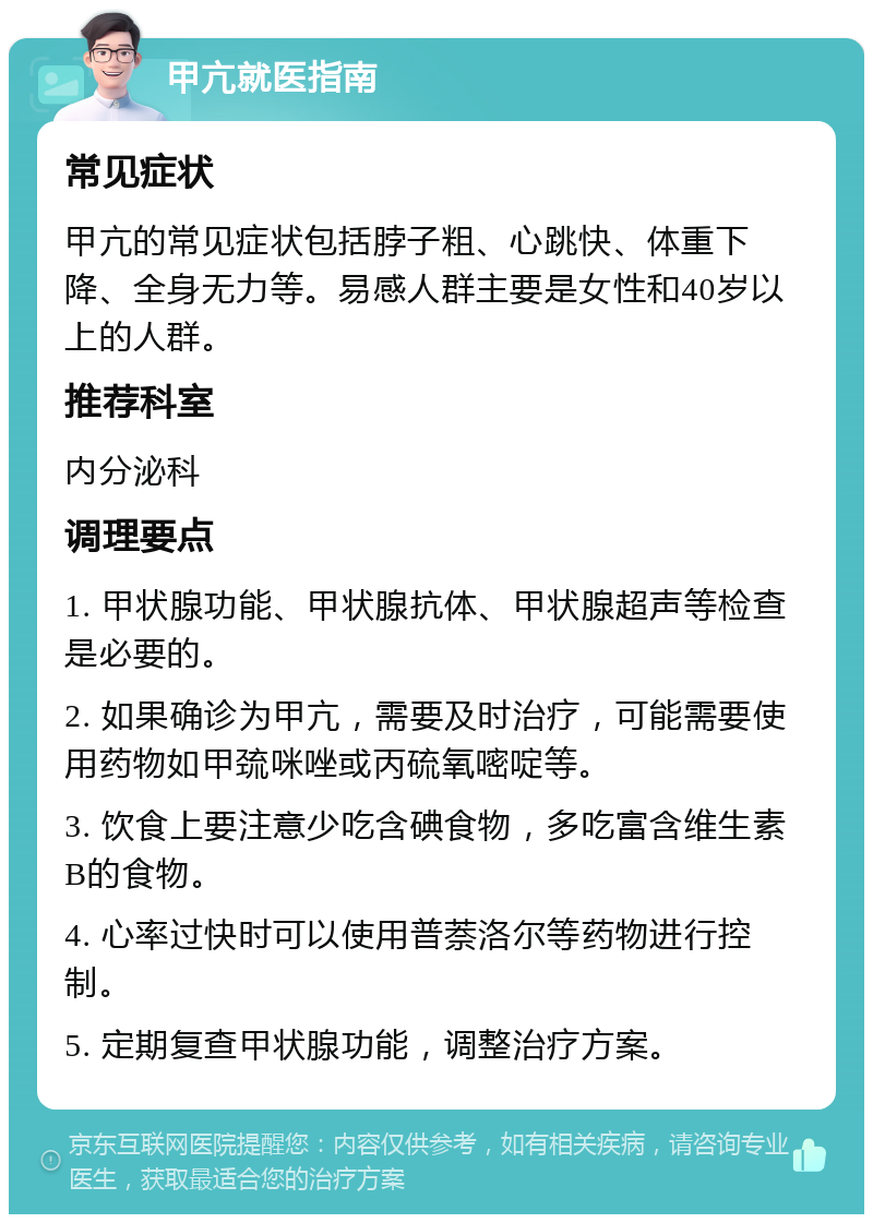 甲亢就医指南 常见症状 甲亢的常见症状包括脖子粗、心跳快、体重下降、全身无力等。易感人群主要是女性和40岁以上的人群。 推荐科室 内分泌科 调理要点 1. 甲状腺功能、甲状腺抗体、甲状腺超声等检查是必要的。 2. 如果确诊为甲亢，需要及时治疗，可能需要使用药物如甲巯咪唑或丙硫氧嘧啶等。 3. 饮食上要注意少吃含碘食物，多吃富含维生素B的食物。 4. 心率过快时可以使用普萘洛尔等药物进行控制。 5. 定期复查甲状腺功能，调整治疗方案。