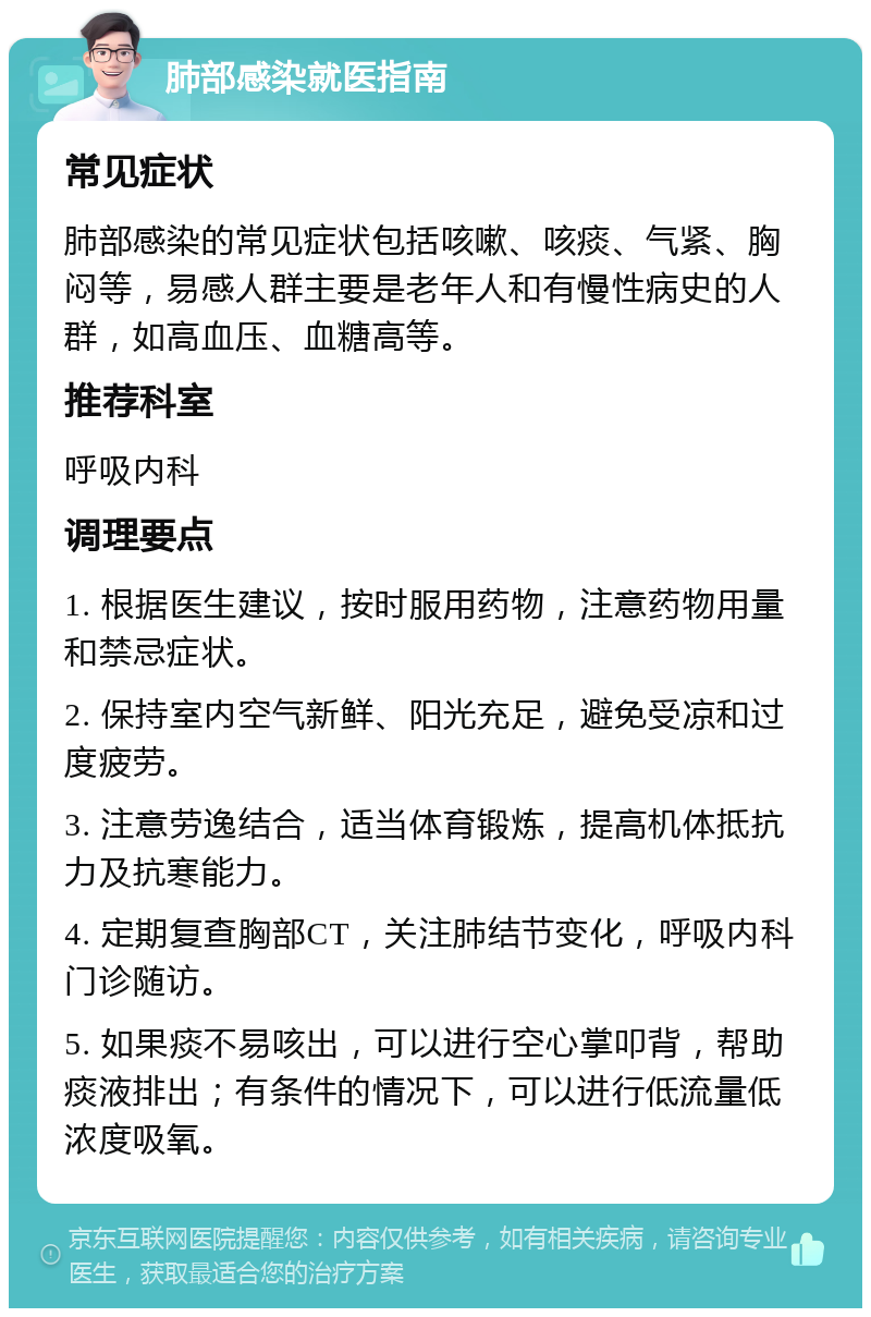 肺部感染就医指南 常见症状 肺部感染的常见症状包括咳嗽、咳痰、气紧、胸闷等，易感人群主要是老年人和有慢性病史的人群，如高血压、血糖高等。 推荐科室 呼吸内科 调理要点 1. 根据医生建议，按时服用药物，注意药物用量和禁忌症状。 2. 保持室内空气新鲜、阳光充足，避免受凉和过度疲劳。 3. 注意劳逸结合，适当体育锻炼，提高机体抵抗力及抗寒能力。 4. 定期复查胸部CT，关注肺结节变化，呼吸内科门诊随访。 5. 如果痰不易咳出，可以进行空心掌叩背，帮助痰液排出；有条件的情况下，可以进行低流量低浓度吸氧。